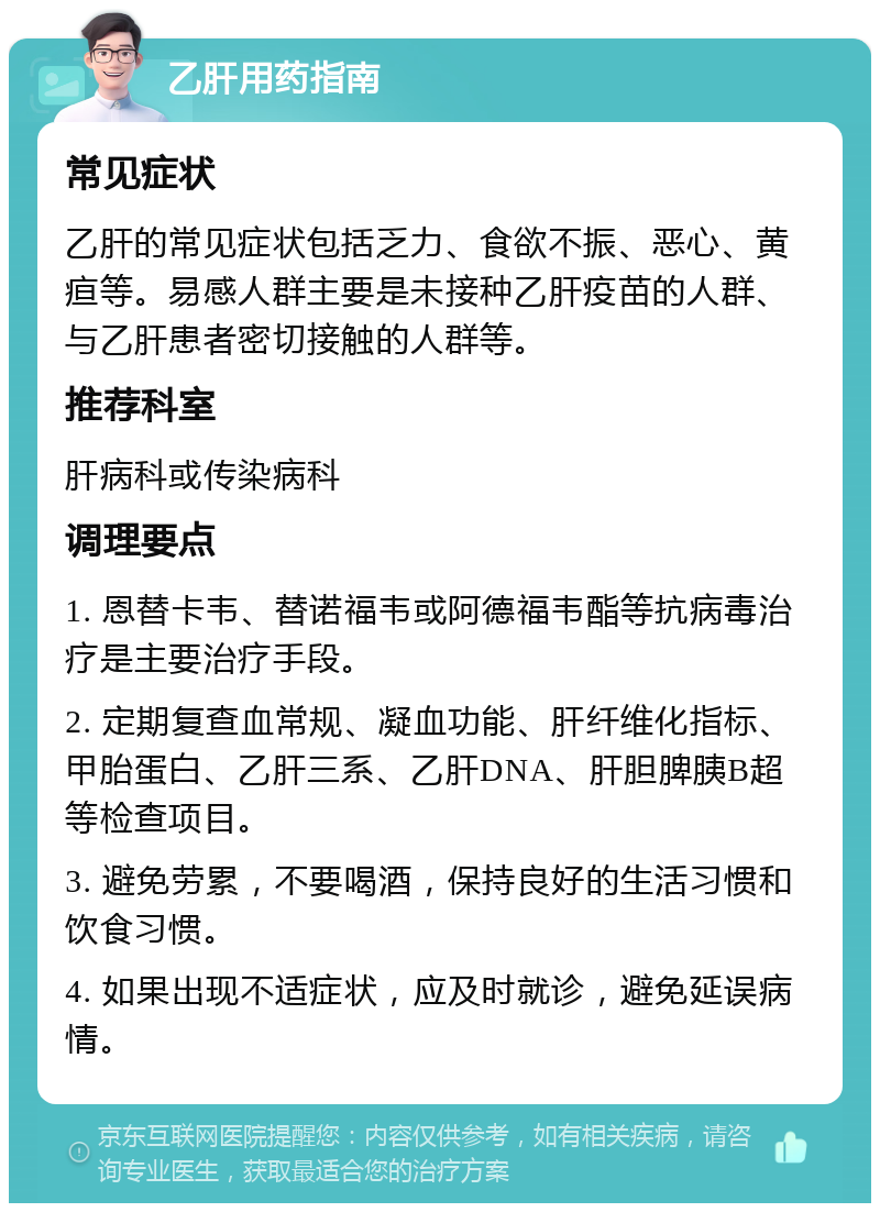 乙肝用药指南 常见症状 乙肝的常见症状包括乏力、食欲不振、恶心、黄疸等。易感人群主要是未接种乙肝疫苗的人群、与乙肝患者密切接触的人群等。 推荐科室 肝病科或传染病科 调理要点 1. 恩替卡韦、替诺福韦或阿德福韦酯等抗病毒治疗是主要治疗手段。 2. 定期复查血常规、凝血功能、肝纤维化指标、甲胎蛋白、乙肝三系、乙肝DNA、肝胆脾胰B超等检查项目。 3. 避免劳累，不要喝酒，保持良好的生活习惯和饮食习惯。 4. 如果出现不适症状，应及时就诊，避免延误病情。