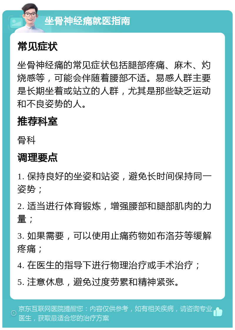 坐骨神经痛就医指南 常见症状 坐骨神经痛的常见症状包括腿部疼痛、麻木、灼烧感等，可能会伴随着腰部不适。易感人群主要是长期坐着或站立的人群，尤其是那些缺乏运动和不良姿势的人。 推荐科室 骨科 调理要点 1. 保持良好的坐姿和站姿，避免长时间保持同一姿势； 2. 适当进行体育锻炼，增强腰部和腿部肌肉的力量； 3. 如果需要，可以使用止痛药物如布洛芬等缓解疼痛； 4. 在医生的指导下进行物理治疗或手术治疗； 5. 注意休息，避免过度劳累和精神紧张。