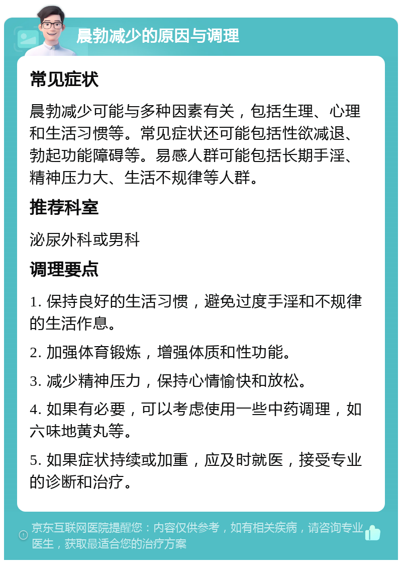 晨勃减少的原因与调理 常见症状 晨勃减少可能与多种因素有关，包括生理、心理和生活习惯等。常见症状还可能包括性欲减退、勃起功能障碍等。易感人群可能包括长期手淫、精神压力大、生活不规律等人群。 推荐科室 泌尿外科或男科 调理要点 1. 保持良好的生活习惯，避免过度手淫和不规律的生活作息。 2. 加强体育锻炼，增强体质和性功能。 3. 减少精神压力，保持心情愉快和放松。 4. 如果有必要，可以考虑使用一些中药调理，如六味地黄丸等。 5. 如果症状持续或加重，应及时就医，接受专业的诊断和治疗。