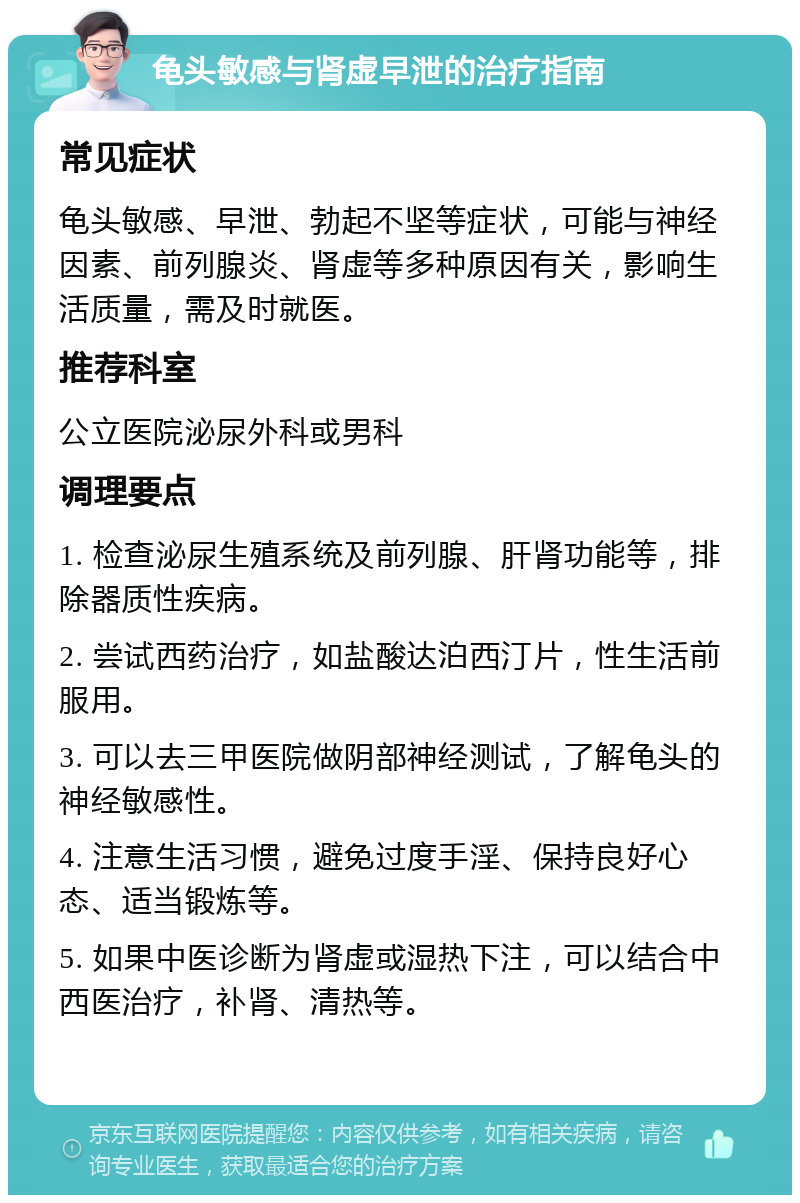 龟头敏感与肾虚早泄的治疗指南 常见症状 龟头敏感、早泄、勃起不坚等症状，可能与神经因素、前列腺炎、肾虚等多种原因有关，影响生活质量，需及时就医。 推荐科室 公立医院泌尿外科或男科 调理要点 1. 检查泌尿生殖系统及前列腺、肝肾功能等，排除器质性疾病。 2. 尝试西药治疗，如盐酸达泊西汀片，性生活前服用。 3. 可以去三甲医院做阴部神经测试，了解龟头的神经敏感性。 4. 注意生活习惯，避免过度手淫、保持良好心态、适当锻炼等。 5. 如果中医诊断为肾虚或湿热下注，可以结合中西医治疗，补肾、清热等。