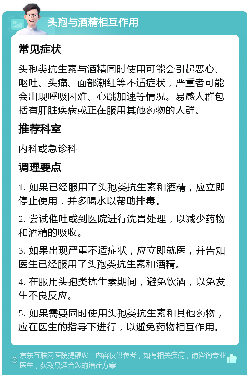 头孢与酒精相互作用 常见症状 头孢类抗生素与酒精同时使用可能会引起恶心、呕吐、头痛、面部潮红等不适症状，严重者可能会出现呼吸困难、心跳加速等情况。易感人群包括有肝脏疾病或正在服用其他药物的人群。 推荐科室 内科或急诊科 调理要点 1. 如果已经服用了头孢类抗生素和酒精，应立即停止使用，并多喝水以帮助排毒。 2. 尝试催吐或到医院进行洗胃处理，以减少药物和酒精的吸收。 3. 如果出现严重不适症状，应立即就医，并告知医生已经服用了头孢类抗生素和酒精。 4. 在服用头孢类抗生素期间，避免饮酒，以免发生不良反应。 5. 如果需要同时使用头孢类抗生素和其他药物，应在医生的指导下进行，以避免药物相互作用。