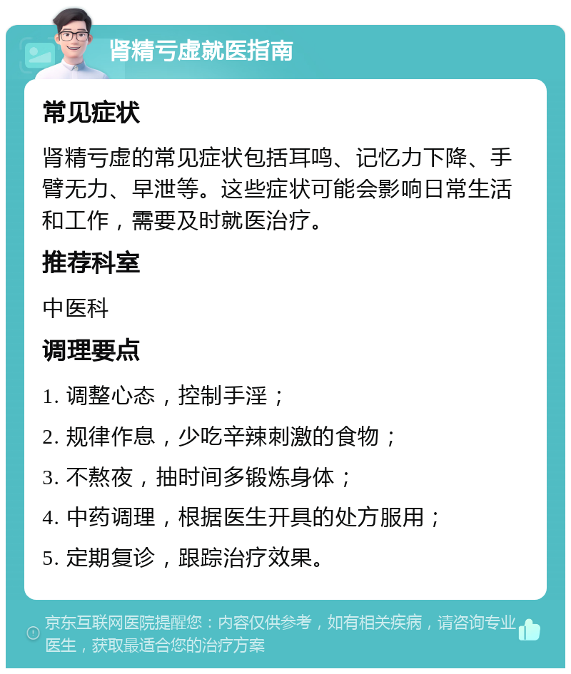 肾精亏虚就医指南 常见症状 肾精亏虚的常见症状包括耳鸣、记忆力下降、手臂无力、早泄等。这些症状可能会影响日常生活和工作，需要及时就医治疗。 推荐科室 中医科 调理要点 1. 调整心态，控制手淫； 2. 规律作息，少吃辛辣刺激的食物； 3. 不熬夜，抽时间多锻炼身体； 4. 中药调理，根据医生开具的处方服用； 5. 定期复诊，跟踪治疗效果。