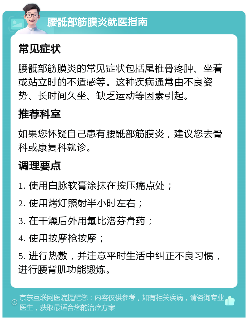 腰骶部筋膜炎就医指南 常见症状 腰骶部筋膜炎的常见症状包括尾椎骨疼肿、坐着或站立时的不适感等。这种疾病通常由不良姿势、长时间久坐、缺乏运动等因素引起。 推荐科室 如果您怀疑自己患有腰骶部筋膜炎，建议您去骨科或康复科就诊。 调理要点 1. 使用白脉软膏涂抹在按压痛点处； 2. 使用烤灯照射半小时左右； 3. 在干燥后外用氟比洛芬膏药； 4. 使用按摩枪按摩； 5. 进行热敷，并注意平时生活中纠正不良习惯，进行腰背肌功能锻炼。