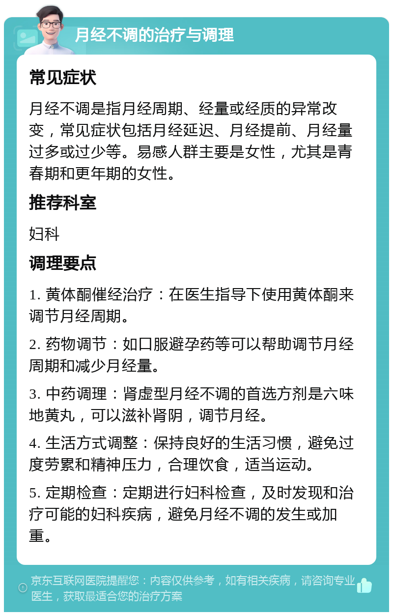 月经不调的治疗与调理 常见症状 月经不调是指月经周期、经量或经质的异常改变，常见症状包括月经延迟、月经提前、月经量过多或过少等。易感人群主要是女性，尤其是青春期和更年期的女性。 推荐科室 妇科 调理要点 1. 黄体酮催经治疗：在医生指导下使用黄体酮来调节月经周期。 2. 药物调节：如口服避孕药等可以帮助调节月经周期和减少月经量。 3. 中药调理：肾虚型月经不调的首选方剂是六味地黄丸，可以滋补肾阴，调节月经。 4. 生活方式调整：保持良好的生活习惯，避免过度劳累和精神压力，合理饮食，适当运动。 5. 定期检查：定期进行妇科检查，及时发现和治疗可能的妇科疾病，避免月经不调的发生或加重。