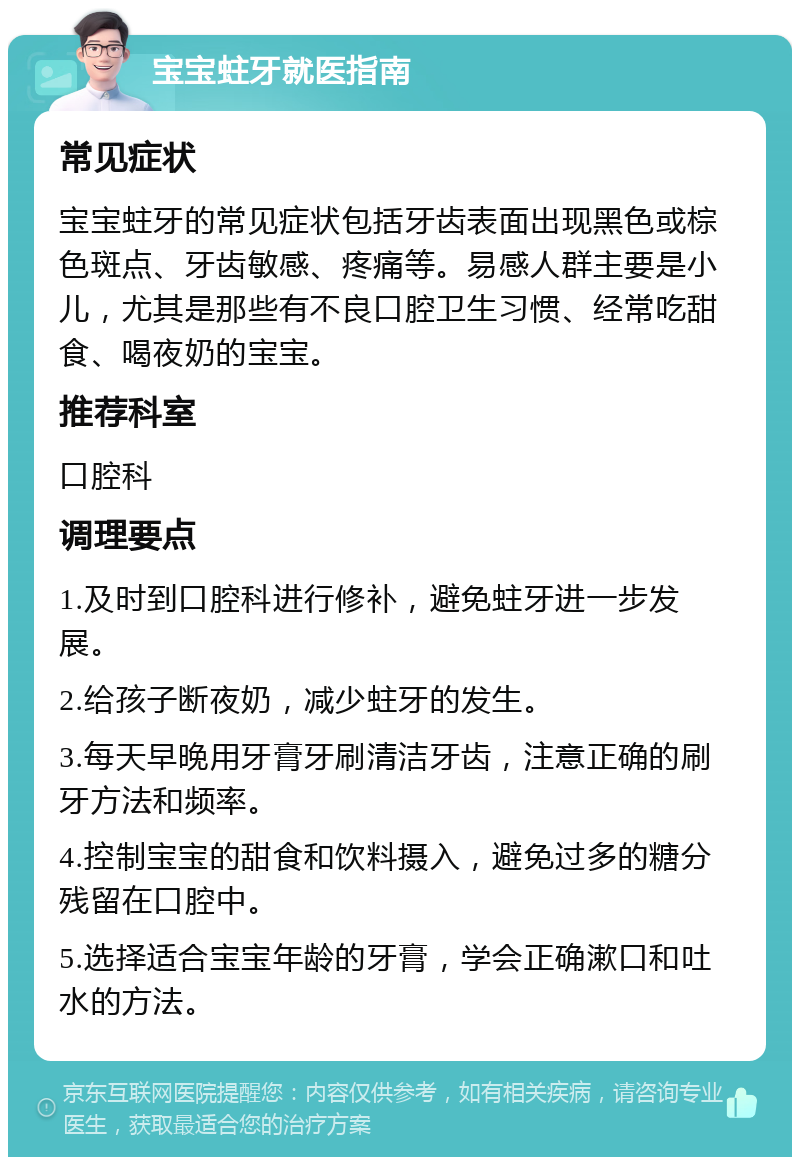 宝宝蛀牙就医指南 常见症状 宝宝蛀牙的常见症状包括牙齿表面出现黑色或棕色斑点、牙齿敏感、疼痛等。易感人群主要是小儿，尤其是那些有不良口腔卫生习惯、经常吃甜食、喝夜奶的宝宝。 推荐科室 口腔科 调理要点 1.及时到口腔科进行修补，避免蛀牙进一步发展。 2.给孩子断夜奶，减少蛀牙的发生。 3.每天早晚用牙膏牙刷清洁牙齿，注意正确的刷牙方法和频率。 4.控制宝宝的甜食和饮料摄入，避免过多的糖分残留在口腔中。 5.选择适合宝宝年龄的牙膏，学会正确漱口和吐水的方法。