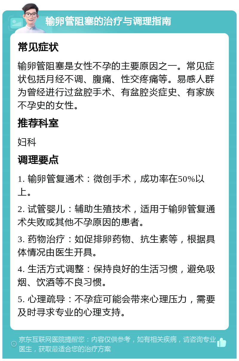 输卵管阻塞的治疗与调理指南 常见症状 输卵管阻塞是女性不孕的主要原因之一。常见症状包括月经不调、腹痛、性交疼痛等。易感人群为曾经进行过盆腔手术、有盆腔炎症史、有家族不孕史的女性。 推荐科室 妇科 调理要点 1. 输卵管复通术：微创手术，成功率在50%以上。 2. 试管婴儿：辅助生殖技术，适用于输卵管复通术失败或其他不孕原因的患者。 3. 药物治疗：如促排卵药物、抗生素等，根据具体情况由医生开具。 4. 生活方式调整：保持良好的生活习惯，避免吸烟、饮酒等不良习惯。 5. 心理疏导：不孕症可能会带来心理压力，需要及时寻求专业的心理支持。