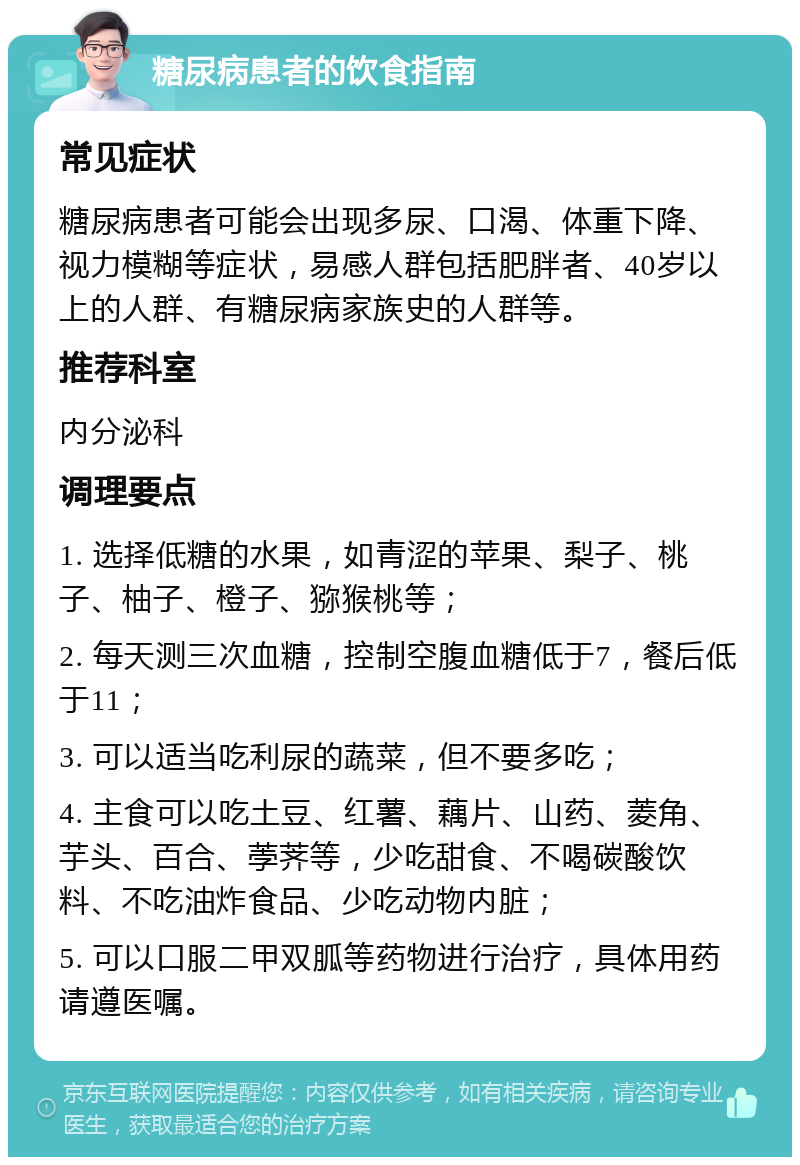 糖尿病患者的饮食指南 常见症状 糖尿病患者可能会出现多尿、口渴、体重下降、视力模糊等症状，易感人群包括肥胖者、40岁以上的人群、有糖尿病家族史的人群等。 推荐科室 内分泌科 调理要点 1. 选择低糖的水果，如青涩的苹果、梨子、桃子、柚子、橙子、猕猴桃等； 2. 每天测三次血糖，控制空腹血糖低于7，餐后低于11； 3. 可以适当吃利尿的蔬菜，但不要多吃； 4. 主食可以吃土豆、红薯、藕片、山药、菱角、芋头、百合、荸荠等，少吃甜食、不喝碳酸饮料、不吃油炸食品、少吃动物内脏； 5. 可以口服二甲双胍等药物进行治疗，具体用药请遵医嘱。