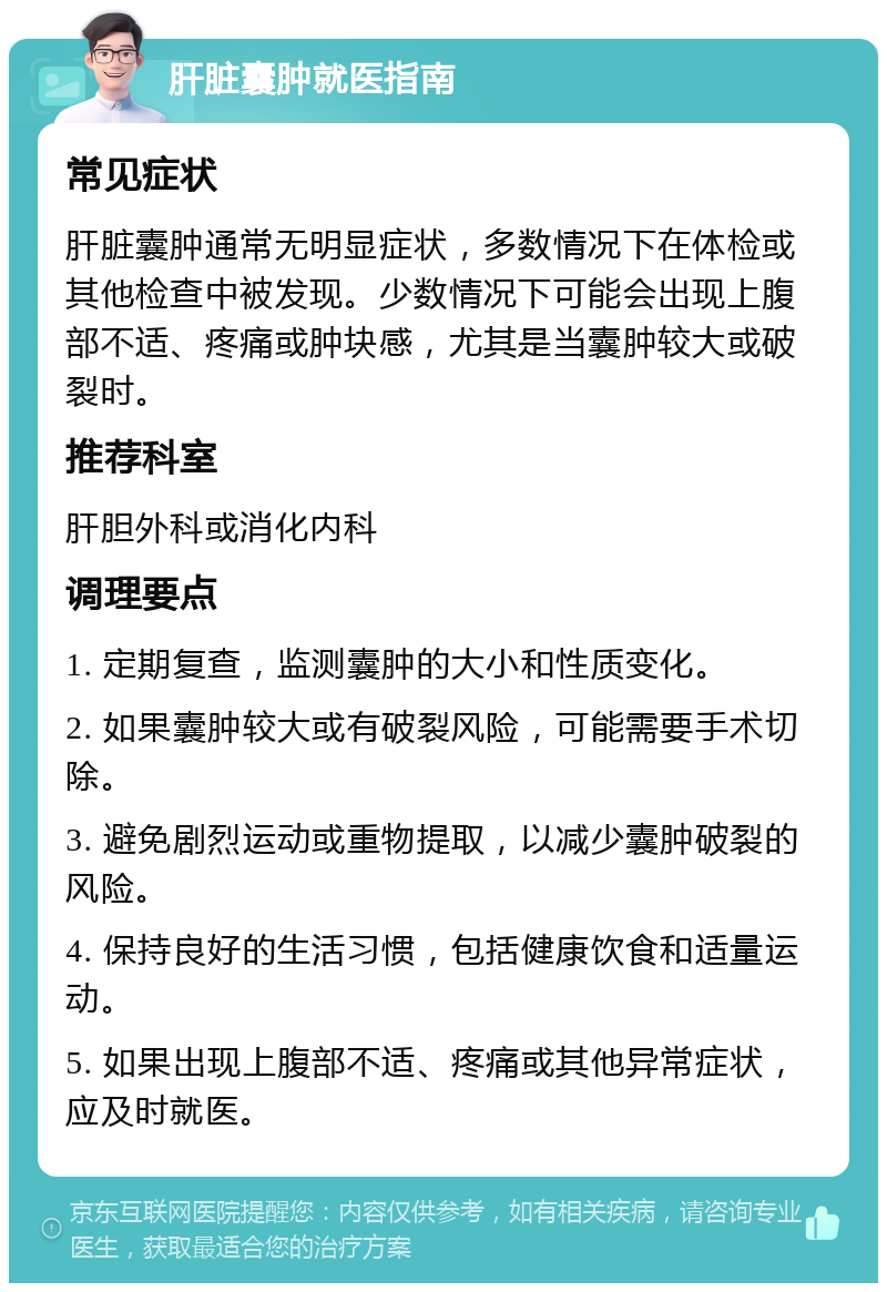 肝脏囊肿就医指南 常见症状 肝脏囊肿通常无明显症状，多数情况下在体检或其他检查中被发现。少数情况下可能会出现上腹部不适、疼痛或肿块感，尤其是当囊肿较大或破裂时。 推荐科室 肝胆外科或消化内科 调理要点 1. 定期复查，监测囊肿的大小和性质变化。 2. 如果囊肿较大或有破裂风险，可能需要手术切除。 3. 避免剧烈运动或重物提取，以减少囊肿破裂的风险。 4. 保持良好的生活习惯，包括健康饮食和适量运动。 5. 如果出现上腹部不适、疼痛或其他异常症状，应及时就医。