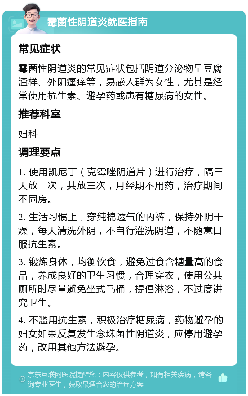 霉菌性阴道炎就医指南 常见症状 霉菌性阴道炎的常见症状包括阴道分泌物呈豆腐渣样、外阴瘙痒等，易感人群为女性，尤其是经常使用抗生素、避孕药或患有糖尿病的女性。 推荐科室 妇科 调理要点 1. 使用凯尼丁（克霉唑阴道片）进行治疗，隔三天放一次，共放三次，月经期不用药，治疗期间不同房。 2. 生活习惯上，穿纯棉透气的内裤，保持外阴干燥，每天清洗外阴，不自行灌洗阴道，不随意口服抗生素。 3. 锻炼身体，均衡饮食，避免过食含糖量高的食品，养成良好的卫生习惯，合理穿衣，使用公共厕所时尽量避免坐式马桶，提倡淋浴，不过度讲究卫生。 4. 不滥用抗生素，积极治疗糖尿病，药物避孕的妇女如果反复发生念珠菌性阴道炎，应停用避孕药，改用其他方法避孕。