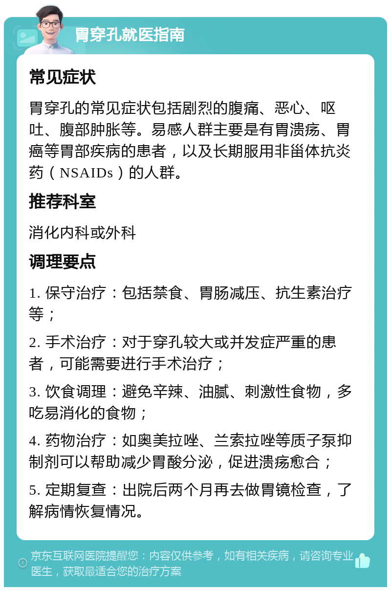 胃穿孔就医指南 常见症状 胃穿孔的常见症状包括剧烈的腹痛、恶心、呕吐、腹部肿胀等。易感人群主要是有胃溃疡、胃癌等胃部疾病的患者，以及长期服用非甾体抗炎药（NSAIDs）的人群。 推荐科室 消化内科或外科 调理要点 1. 保守治疗：包括禁食、胃肠减压、抗生素治疗等； 2. 手术治疗：对于穿孔较大或并发症严重的患者，可能需要进行手术治疗； 3. 饮食调理：避免辛辣、油腻、刺激性食物，多吃易消化的食物； 4. 药物治疗：如奥美拉唑、兰索拉唑等质子泵抑制剂可以帮助减少胃酸分泌，促进溃疡愈合； 5. 定期复查：出院后两个月再去做胃镜检查，了解病情恢复情况。