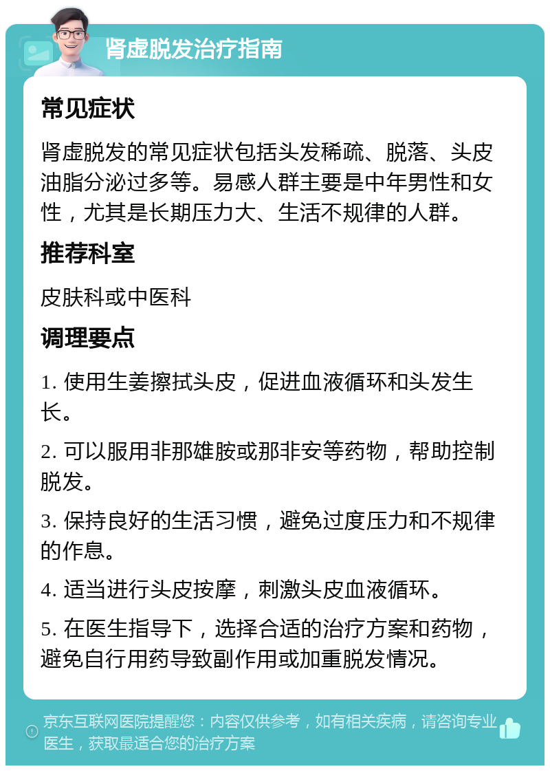 肾虚脱发治疗指南 常见症状 肾虚脱发的常见症状包括头发稀疏、脱落、头皮油脂分泌过多等。易感人群主要是中年男性和女性，尤其是长期压力大、生活不规律的人群。 推荐科室 皮肤科或中医科 调理要点 1. 使用生姜擦拭头皮，促进血液循环和头发生长。 2. 可以服用非那雄胺或那非安等药物，帮助控制脱发。 3. 保持良好的生活习惯，避免过度压力和不规律的作息。 4. 适当进行头皮按摩，刺激头皮血液循环。 5. 在医生指导下，选择合适的治疗方案和药物，避免自行用药导致副作用或加重脱发情况。