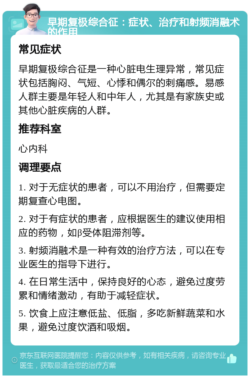 早期复极综合征：症状、治疗和射频消融术的作用 常见症状 早期复极综合征是一种心脏电生理异常，常见症状包括胸闷、气短、心悸和偶尔的刺痛感。易感人群主要是年轻人和中年人，尤其是有家族史或其他心脏疾病的人群。 推荐科室 心内科 调理要点 1. 对于无症状的患者，可以不用治疗，但需要定期复查心电图。 2. 对于有症状的患者，应根据医生的建议使用相应的药物，如β受体阻滞剂等。 3. 射频消融术是一种有效的治疗方法，可以在专业医生的指导下进行。 4. 在日常生活中，保持良好的心态，避免过度劳累和情绪激动，有助于减轻症状。 5. 饮食上应注意低盐、低脂，多吃新鲜蔬菜和水果，避免过度饮酒和吸烟。