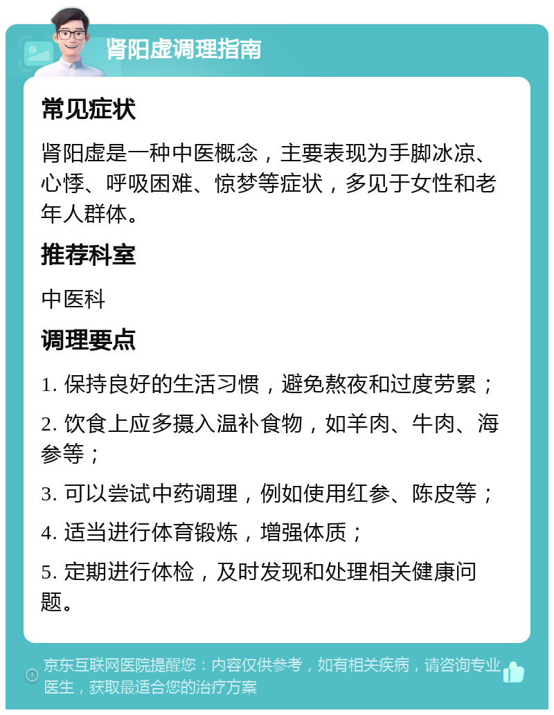 肾阳虚调理指南 常见症状 肾阳虚是一种中医概念，主要表现为手脚冰凉、心悸、呼吸困难、惊梦等症状，多见于女性和老年人群体。 推荐科室 中医科 调理要点 1. 保持良好的生活习惯，避免熬夜和过度劳累； 2. 饮食上应多摄入温补食物，如羊肉、牛肉、海参等； 3. 可以尝试中药调理，例如使用红参、陈皮等； 4. 适当进行体育锻炼，增强体质； 5. 定期进行体检，及时发现和处理相关健康问题。