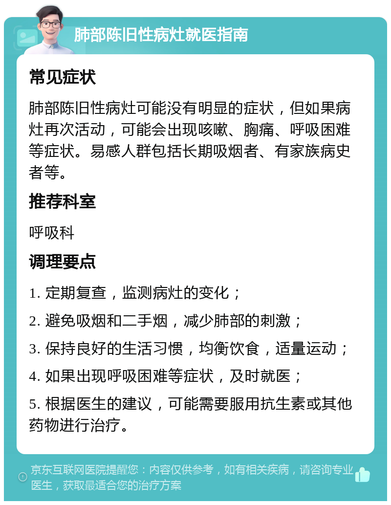 肺部陈旧性病灶就医指南 常见症状 肺部陈旧性病灶可能没有明显的症状，但如果病灶再次活动，可能会出现咳嗽、胸痛、呼吸困难等症状。易感人群包括长期吸烟者、有家族病史者等。 推荐科室 呼吸科 调理要点 1. 定期复查，监测病灶的变化； 2. 避免吸烟和二手烟，减少肺部的刺激； 3. 保持良好的生活习惯，均衡饮食，适量运动； 4. 如果出现呼吸困难等症状，及时就医； 5. 根据医生的建议，可能需要服用抗生素或其他药物进行治疗。