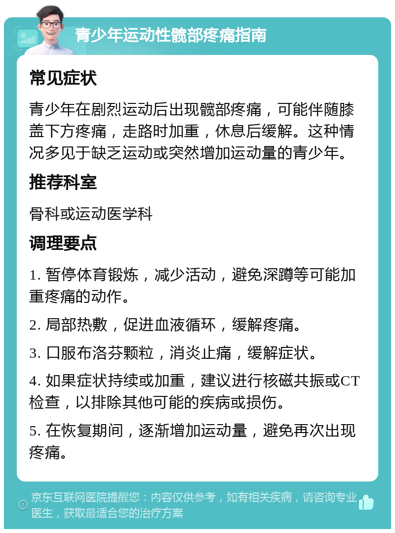 青少年运动性髋部疼痛指南 常见症状 青少年在剧烈运动后出现髋部疼痛，可能伴随膝盖下方疼痛，走路时加重，休息后缓解。这种情况多见于缺乏运动或突然增加运动量的青少年。 推荐科室 骨科或运动医学科 调理要点 1. 暂停体育锻炼，减少活动，避免深蹲等可能加重疼痛的动作。 2. 局部热敷，促进血液循环，缓解疼痛。 3. 口服布洛芬颗粒，消炎止痛，缓解症状。 4. 如果症状持续或加重，建议进行核磁共振或CT检查，以排除其他可能的疾病或损伤。 5. 在恢复期间，逐渐增加运动量，避免再次出现疼痛。