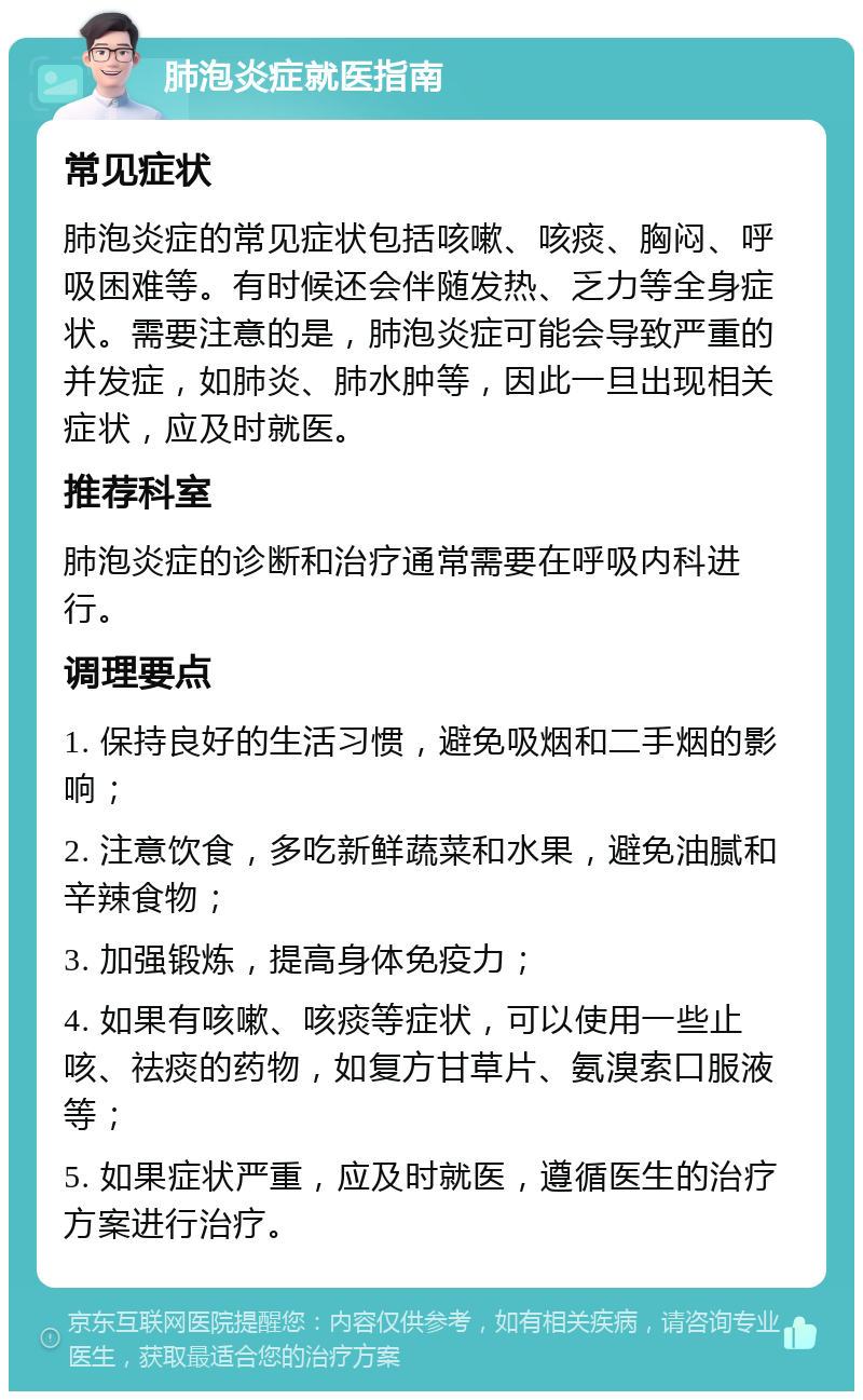 肺泡炎症就医指南 常见症状 肺泡炎症的常见症状包括咳嗽、咳痰、胸闷、呼吸困难等。有时候还会伴随发热、乏力等全身症状。需要注意的是，肺泡炎症可能会导致严重的并发症，如肺炎、肺水肿等，因此一旦出现相关症状，应及时就医。 推荐科室 肺泡炎症的诊断和治疗通常需要在呼吸内科进行。 调理要点 1. 保持良好的生活习惯，避免吸烟和二手烟的影响； 2. 注意饮食，多吃新鲜蔬菜和水果，避免油腻和辛辣食物； 3. 加强锻炼，提高身体免疫力； 4. 如果有咳嗽、咳痰等症状，可以使用一些止咳、祛痰的药物，如复方甘草片、氨溴索口服液等； 5. 如果症状严重，应及时就医，遵循医生的治疗方案进行治疗。