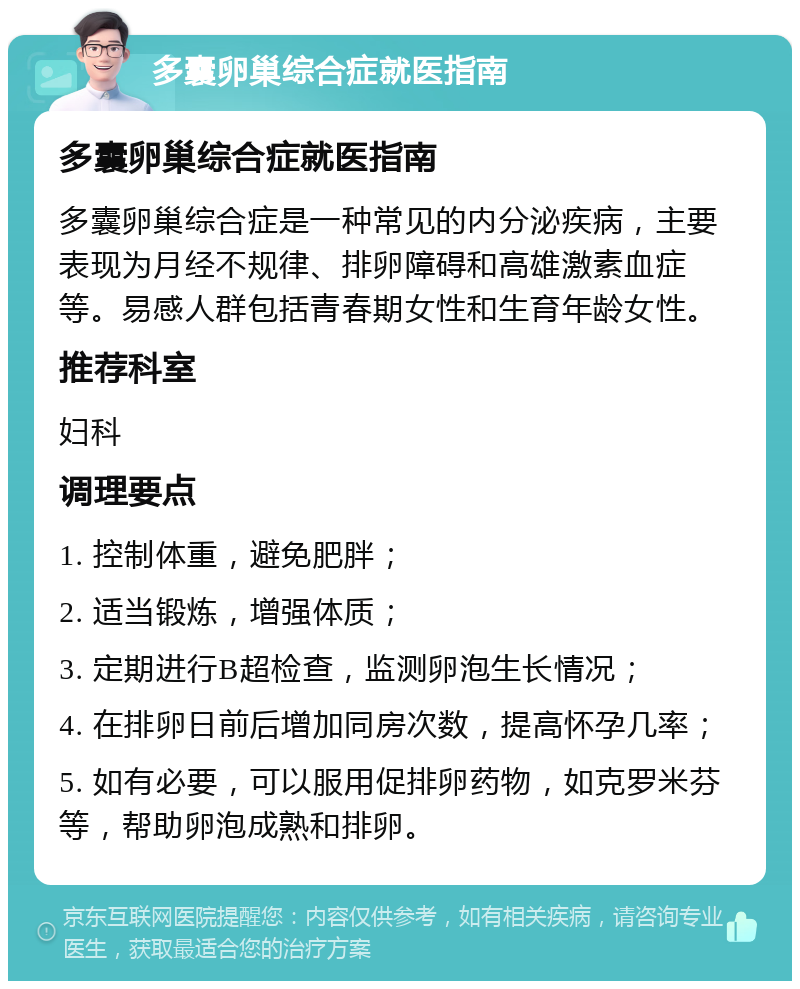 多囊卵巢综合症就医指南 多囊卵巢综合症就医指南 多囊卵巢综合症是一种常见的内分泌疾病，主要表现为月经不规律、排卵障碍和高雄激素血症等。易感人群包括青春期女性和生育年龄女性。 推荐科室 妇科 调理要点 1. 控制体重，避免肥胖； 2. 适当锻炼，增强体质； 3. 定期进行B超检查，监测卵泡生长情况； 4. 在排卵日前后增加同房次数，提高怀孕几率； 5. 如有必要，可以服用促排卵药物，如克罗米芬等，帮助卵泡成熟和排卵。