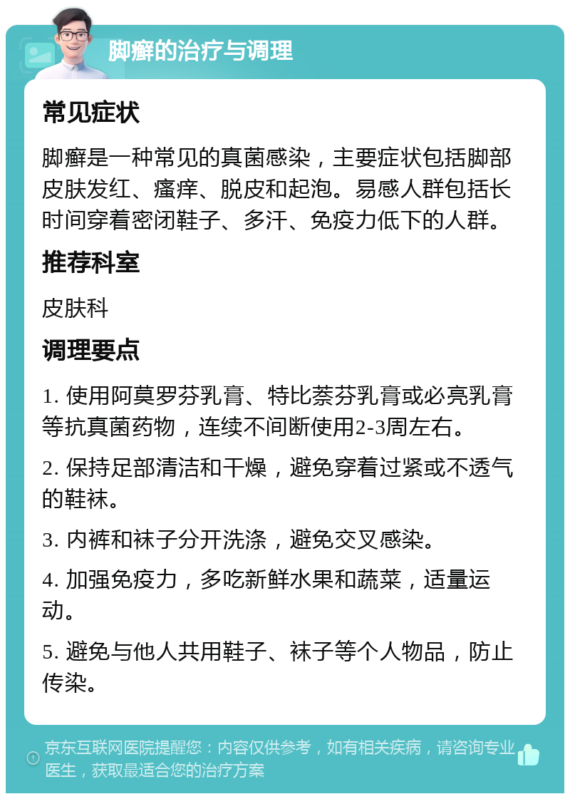 脚癣的治疗与调理 常见症状 脚癣是一种常见的真菌感染，主要症状包括脚部皮肤发红、瘙痒、脱皮和起泡。易感人群包括长时间穿着密闭鞋子、多汗、免疫力低下的人群。 推荐科室 皮肤科 调理要点 1. 使用阿莫罗芬乳膏、特比萘芬乳膏或必亮乳膏等抗真菌药物，连续不间断使用2-3周左右。 2. 保持足部清洁和干燥，避免穿着过紧或不透气的鞋袜。 3. 内裤和袜子分开洗涤，避免交叉感染。 4. 加强免疫力，多吃新鲜水果和蔬菜，适量运动。 5. 避免与他人共用鞋子、袜子等个人物品，防止传染。