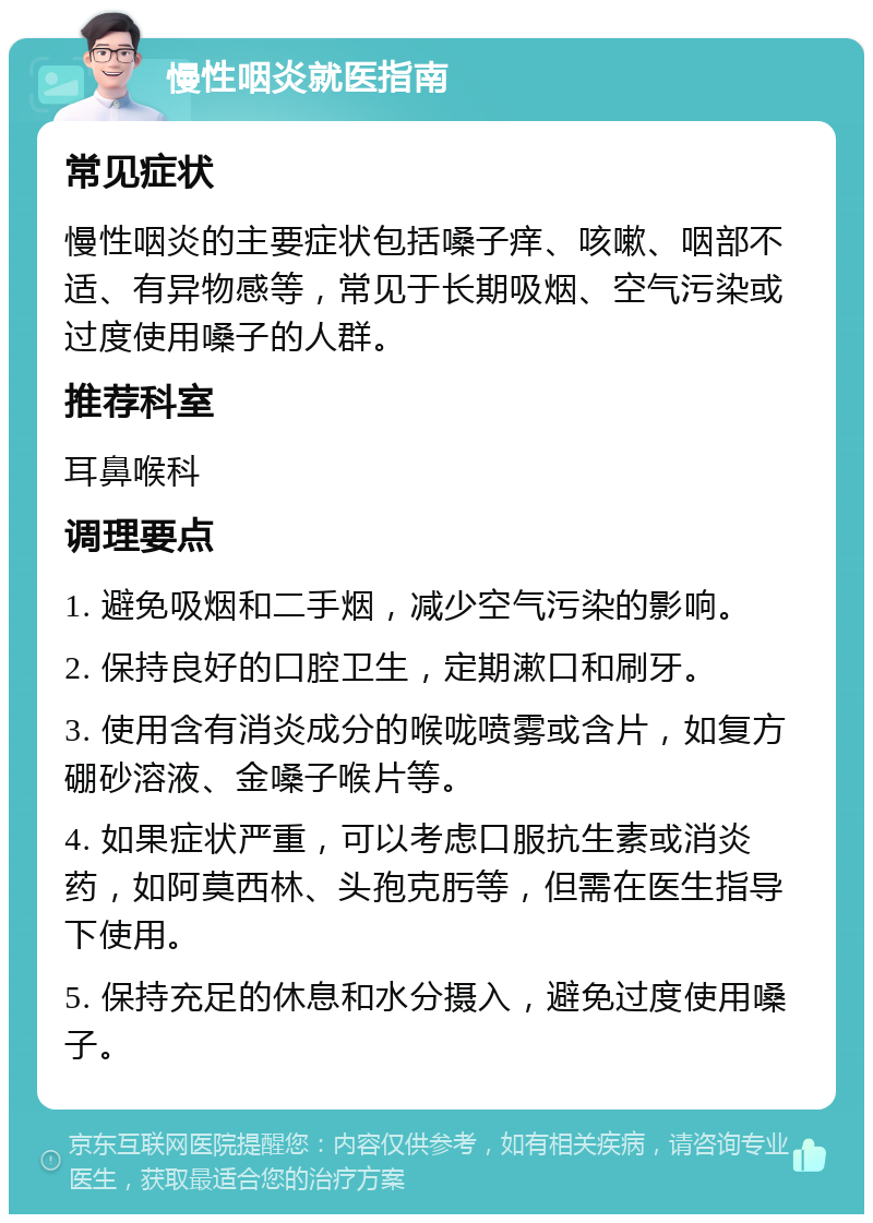 慢性咽炎就医指南 常见症状 慢性咽炎的主要症状包括嗓子痒、咳嗽、咽部不适、有异物感等，常见于长期吸烟、空气污染或过度使用嗓子的人群。 推荐科室 耳鼻喉科 调理要点 1. 避免吸烟和二手烟，减少空气污染的影响。 2. 保持良好的口腔卫生，定期漱口和刷牙。 3. 使用含有消炎成分的喉咙喷雾或含片，如复方硼砂溶液、金嗓子喉片等。 4. 如果症状严重，可以考虑口服抗生素或消炎药，如阿莫西林、头孢克肟等，但需在医生指导下使用。 5. 保持充足的休息和水分摄入，避免过度使用嗓子。