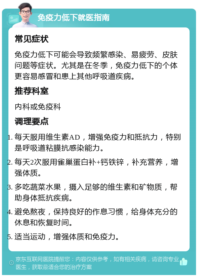 免疫力低下就医指南 常见症状 免疫力低下可能会导致频繁感染、易疲劳、皮肤问题等症状。尤其是在冬季，免疫力低下的个体更容易感冒和患上其他呼吸道疾病。 推荐科室 内科或免疫科 调理要点 每天服用维生素AD，增强免疫力和抵抗力，特别是呼吸道粘膜抗感染能力。 每天2次服用雀巢蛋白补+钙铁锌，补充营养，增强体质。 多吃蔬菜水果，摄入足够的维生素和矿物质，帮助身体抵抗疾病。 避免熬夜，保持良好的作息习惯，给身体充分的休息和恢复时间。 适当运动，增强体质和免疫力。