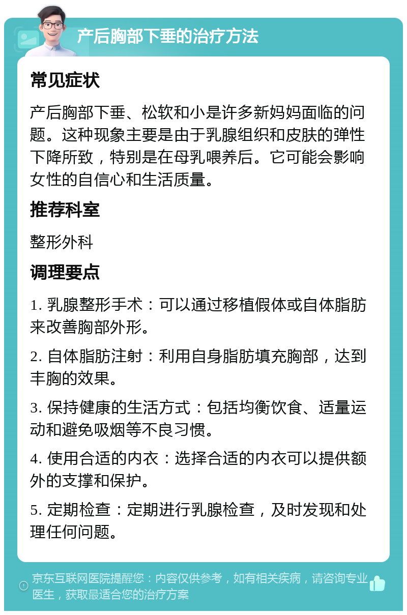 产后胸部下垂的治疗方法 常见症状 产后胸部下垂、松软和小是许多新妈妈面临的问题。这种现象主要是由于乳腺组织和皮肤的弹性下降所致，特别是在母乳喂养后。它可能会影响女性的自信心和生活质量。 推荐科室 整形外科 调理要点 1. 乳腺整形手术：可以通过移植假体或自体脂肪来改善胸部外形。 2. 自体脂肪注射：利用自身脂肪填充胸部，达到丰胸的效果。 3. 保持健康的生活方式：包括均衡饮食、适量运动和避免吸烟等不良习惯。 4. 使用合适的内衣：选择合适的内衣可以提供额外的支撑和保护。 5. 定期检查：定期进行乳腺检查，及时发现和处理任何问题。