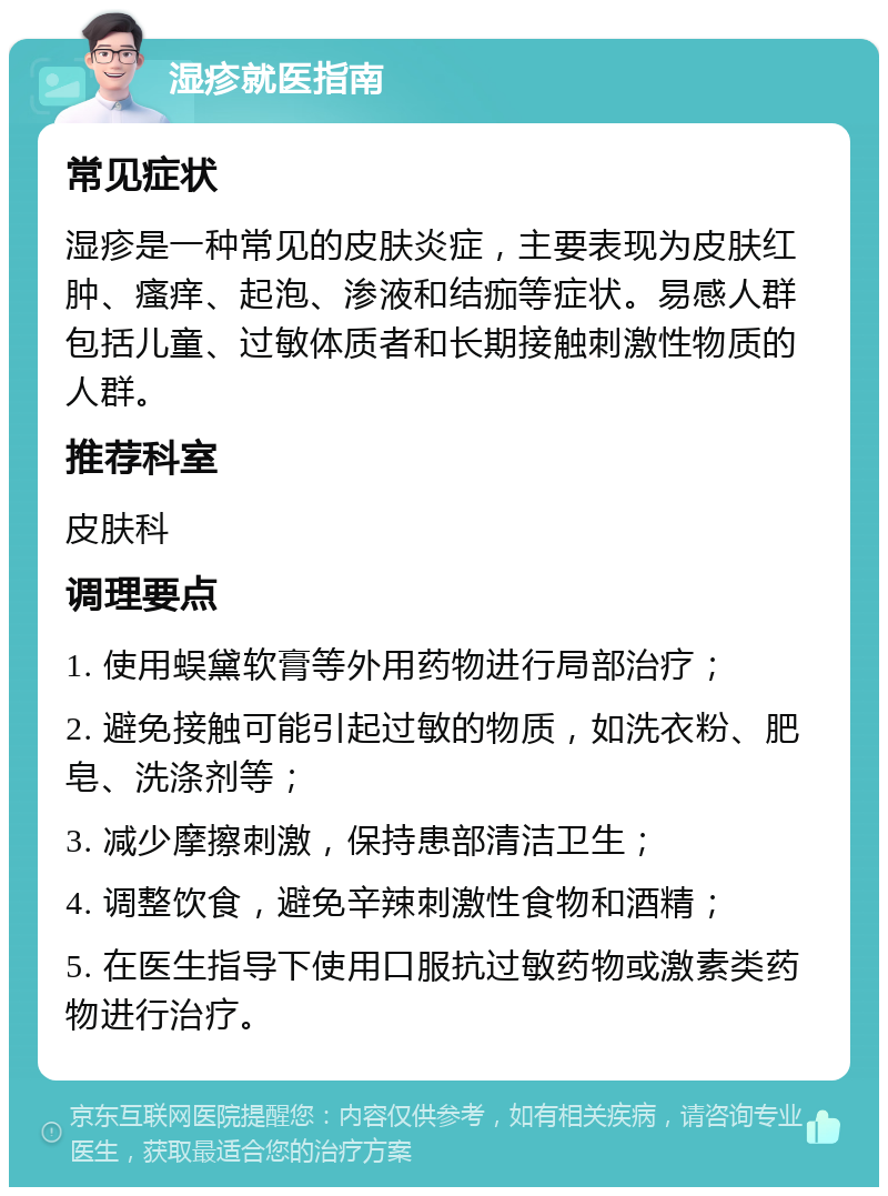 湿疹就医指南 常见症状 湿疹是一种常见的皮肤炎症，主要表现为皮肤红肿、瘙痒、起泡、渗液和结痂等症状。易感人群包括儿童、过敏体质者和长期接触刺激性物质的人群。 推荐科室 皮肤科 调理要点 1. 使用蜈黛软膏等外用药物进行局部治疗； 2. 避免接触可能引起过敏的物质，如洗衣粉、肥皂、洗涤剂等； 3. 减少摩擦刺激，保持患部清洁卫生； 4. 调整饮食，避免辛辣刺激性食物和酒精； 5. 在医生指导下使用口服抗过敏药物或激素类药物进行治疗。