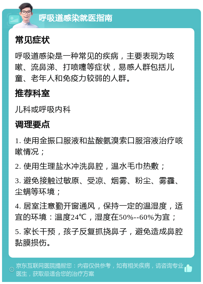 呼吸道感染就医指南 常见症状 呼吸道感染是一种常见的疾病，主要表现为咳嗽、流鼻涕、打喷嚏等症状，易感人群包括儿童、老年人和免疫力较弱的人群。 推荐科室 儿科或呼吸内科 调理要点 1. 使用金振口服液和盐酸氨溴索口服溶液治疗咳嗽情况； 2. 使用生理盐水冲洗鼻腔，温水毛巾热敷； 3. 避免接触过敏原、受凉、烟雾、粉尘、雾霾、尘螨等环境； 4. 居室注意勤开窗通风，保持一定的温湿度，适宜的环境：温度24℃，湿度在50%--60%为宜； 5. 家长干预，孩子反复抓挠鼻子，避免造成鼻腔黏膜损伤。