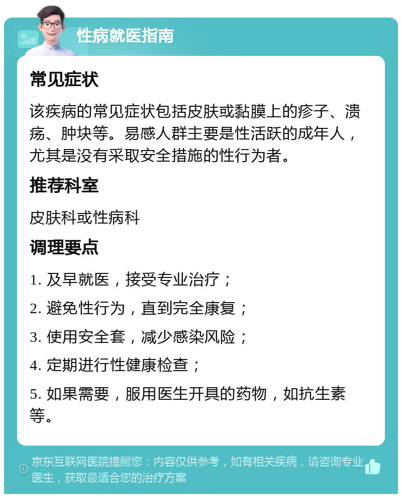 性病就医指南 常见症状 该疾病的常见症状包括皮肤或黏膜上的疹子、溃疡、肿块等。易感人群主要是性活跃的成年人，尤其是没有采取安全措施的性行为者。 推荐科室 皮肤科或性病科 调理要点 1. 及早就医，接受专业治疗； 2. 避免性行为，直到完全康复； 3. 使用安全套，减少感染风险； 4. 定期进行性健康检查； 5. 如果需要，服用医生开具的药物，如抗生素等。