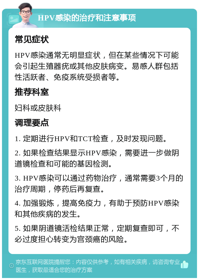 HPV感染的治疗和注意事项 常见症状 HPV感染通常无明显症状，但在某些情况下可能会引起生殖器疣或其他皮肤病变。易感人群包括性活跃者、免疫系统受损者等。 推荐科室 妇科或皮肤科 调理要点 1. 定期进行HPV和TCT检查，及时发现问题。 2. 如果检查结果显示HPV感染，需要进一步做阴道镜检查和可能的基因检测。 3. HPV感染可以通过药物治疗，通常需要3个月的治疗周期，停药后再复查。 4. 加强锻炼，提高免疫力，有助于预防HPV感染和其他疾病的发生。 5. 如果阴道镜活检结果正常，定期复查即可，不必过度担心转变为宫颈癌的风险。