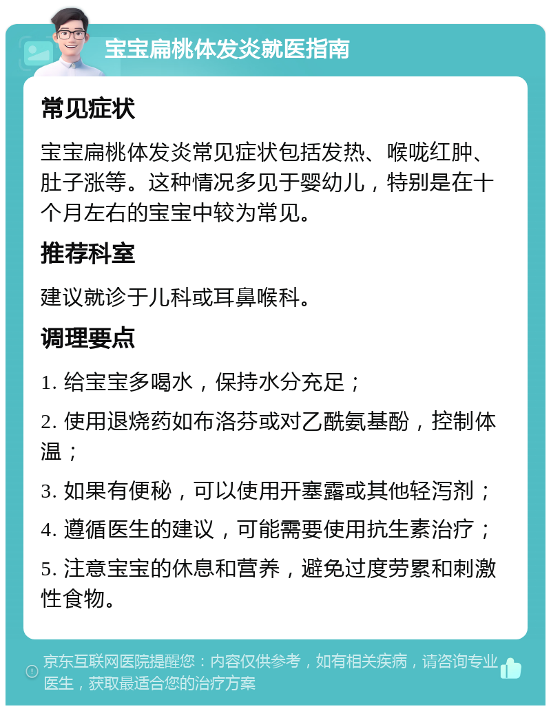 宝宝扁桃体发炎就医指南 常见症状 宝宝扁桃体发炎常见症状包括发热、喉咙红肿、肚子涨等。这种情况多见于婴幼儿，特别是在十个月左右的宝宝中较为常见。 推荐科室 建议就诊于儿科或耳鼻喉科。 调理要点 1. 给宝宝多喝水，保持水分充足； 2. 使用退烧药如布洛芬或对乙酰氨基酚，控制体温； 3. 如果有便秘，可以使用开塞露或其他轻泻剂； 4. 遵循医生的建议，可能需要使用抗生素治疗； 5. 注意宝宝的休息和营养，避免过度劳累和刺激性食物。