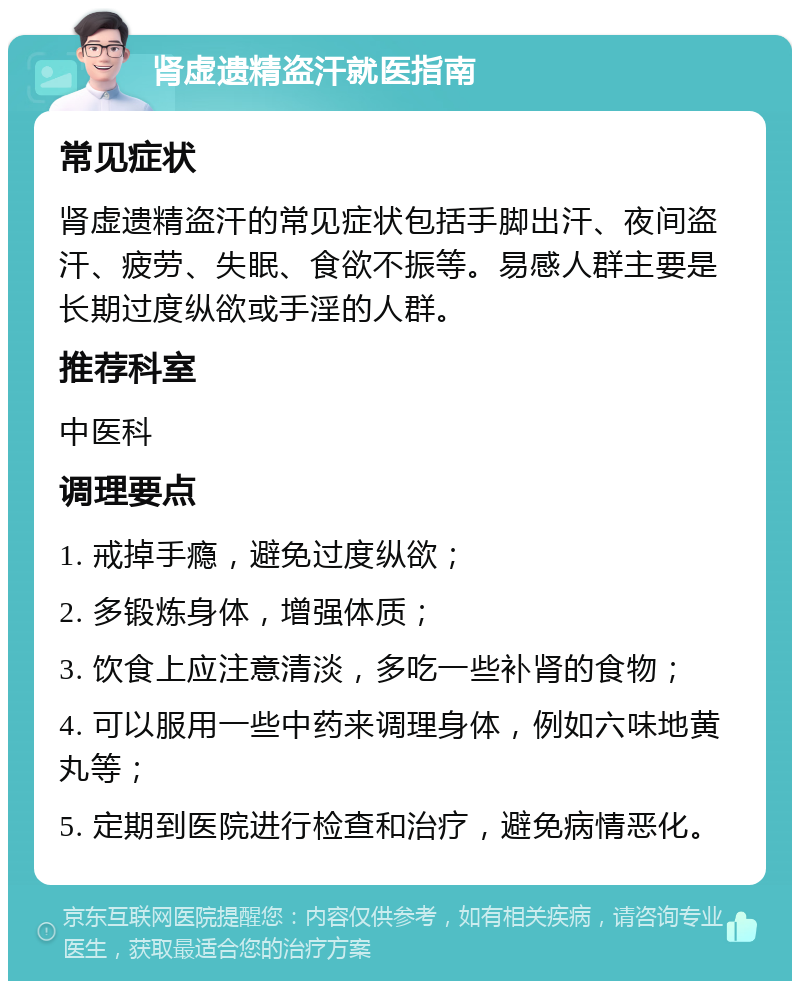 肾虚遗精盗汗就医指南 常见症状 肾虚遗精盗汗的常见症状包括手脚出汗、夜间盗汗、疲劳、失眠、食欲不振等。易感人群主要是长期过度纵欲或手淫的人群。 推荐科室 中医科 调理要点 1. 戒掉手瘾，避免过度纵欲； 2. 多锻炼身体，增强体质； 3. 饮食上应注意清淡，多吃一些补肾的食物； 4. 可以服用一些中药来调理身体，例如六味地黄丸等； 5. 定期到医院进行检查和治疗，避免病情恶化。