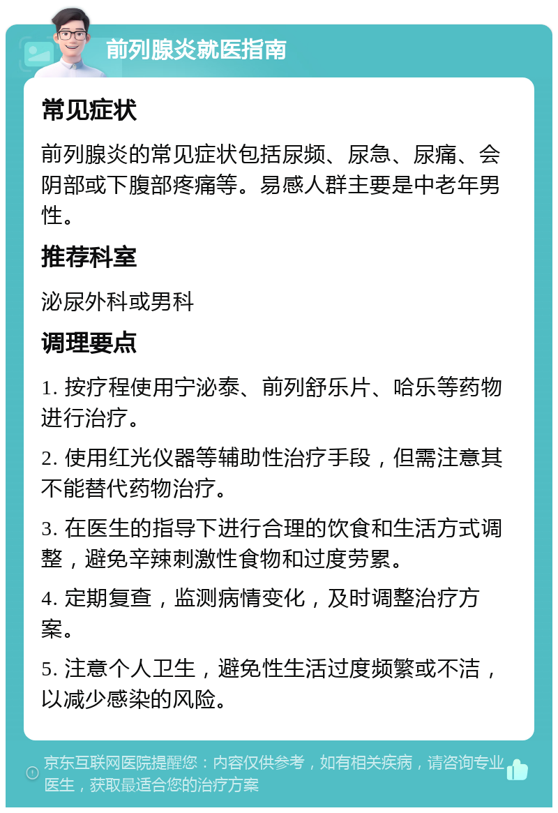 前列腺炎就医指南 常见症状 前列腺炎的常见症状包括尿频、尿急、尿痛、会阴部或下腹部疼痛等。易感人群主要是中老年男性。 推荐科室 泌尿外科或男科 调理要点 1. 按疗程使用宁泌泰、前列舒乐片、哈乐等药物进行治疗。 2. 使用红光仪器等辅助性治疗手段，但需注意其不能替代药物治疗。 3. 在医生的指导下进行合理的饮食和生活方式调整，避免辛辣刺激性食物和过度劳累。 4. 定期复查，监测病情变化，及时调整治疗方案。 5. 注意个人卫生，避免性生活过度频繁或不洁，以减少感染的风险。