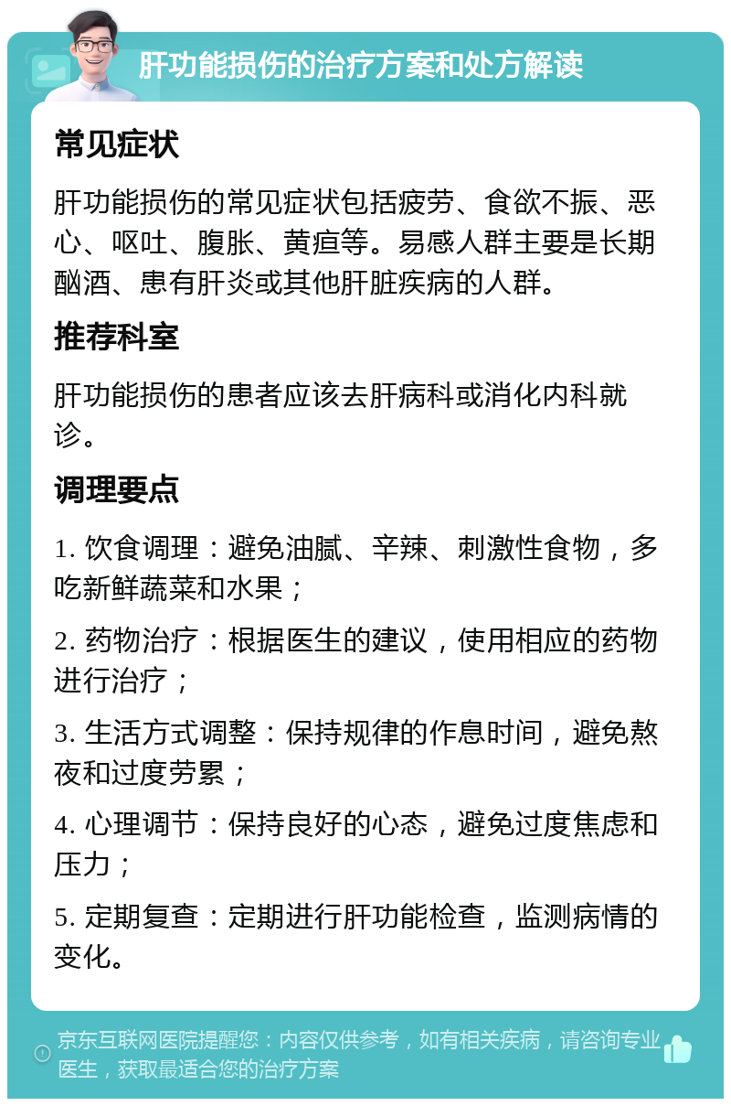 肝功能损伤的治疗方案和处方解读 常见症状 肝功能损伤的常见症状包括疲劳、食欲不振、恶心、呕吐、腹胀、黄疸等。易感人群主要是长期酗酒、患有肝炎或其他肝脏疾病的人群。 推荐科室 肝功能损伤的患者应该去肝病科或消化内科就诊。 调理要点 1. 饮食调理：避免油腻、辛辣、刺激性食物，多吃新鲜蔬菜和水果； 2. 药物治疗：根据医生的建议，使用相应的药物进行治疗； 3. 生活方式调整：保持规律的作息时间，避免熬夜和过度劳累； 4. 心理调节：保持良好的心态，避免过度焦虑和压力； 5. 定期复查：定期进行肝功能检查，监测病情的变化。