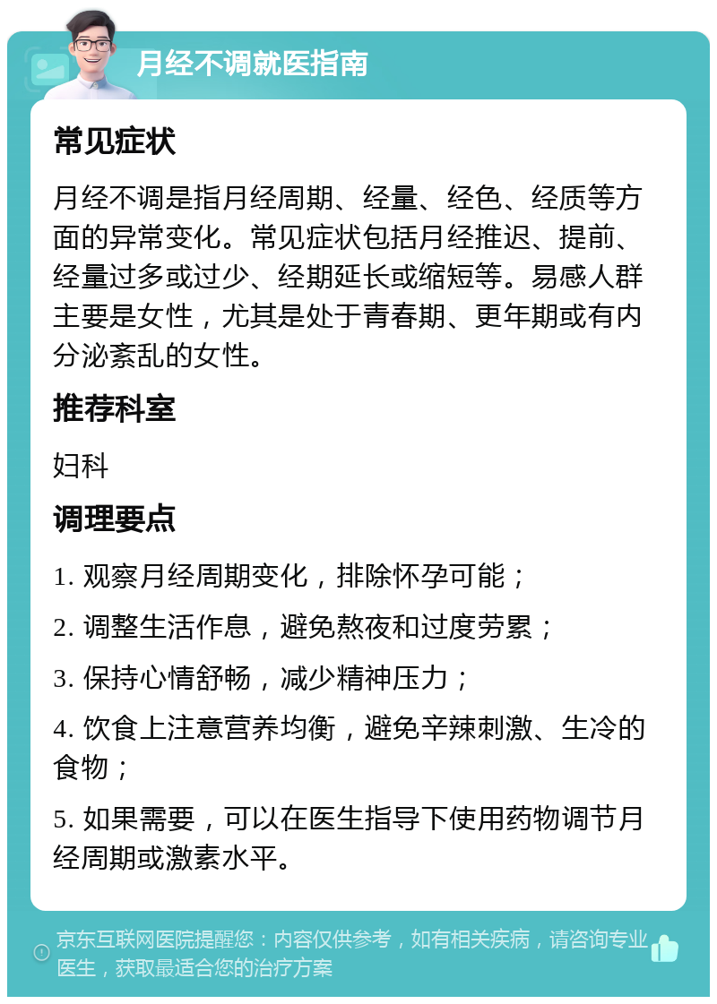 月经不调就医指南 常见症状 月经不调是指月经周期、经量、经色、经质等方面的异常变化。常见症状包括月经推迟、提前、经量过多或过少、经期延长或缩短等。易感人群主要是女性，尤其是处于青春期、更年期或有内分泌紊乱的女性。 推荐科室 妇科 调理要点 1. 观察月经周期变化，排除怀孕可能； 2. 调整生活作息，避免熬夜和过度劳累； 3. 保持心情舒畅，减少精神压力； 4. 饮食上注意营养均衡，避免辛辣刺激、生冷的食物； 5. 如果需要，可以在医生指导下使用药物调节月经周期或激素水平。