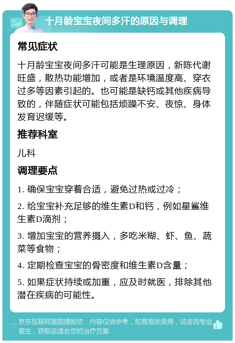 十月龄宝宝夜间多汗的原因与调理 常见症状 十月龄宝宝夜间多汗可能是生理原因，新陈代谢旺盛，散热功能增加，或者是环境温度高、穿衣过多等因素引起的。也可能是缺钙或其他疾病导致的，伴随症状可能包括烦躁不安、夜惊、身体发育迟缓等。 推荐科室 儿科 调理要点 1. 确保宝宝穿着合适，避免过热或过冷； 2. 给宝宝补充足够的维生素D和钙，例如星鲨维生素D滴剂； 3. 增加宝宝的营养摄入，多吃米糊、虾、鱼、蔬菜等食物； 4. 定期检查宝宝的骨密度和维生素D含量； 5. 如果症状持续或加重，应及时就医，排除其他潜在疾病的可能性。