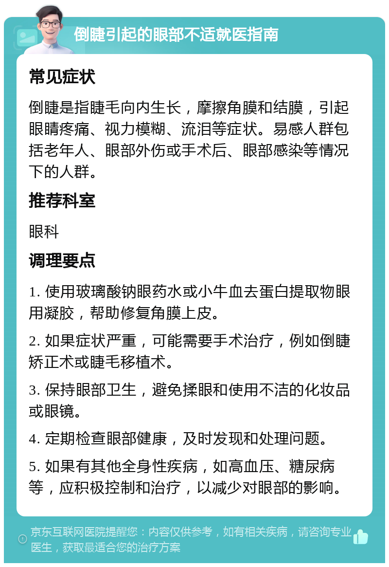 倒睫引起的眼部不适就医指南 常见症状 倒睫是指睫毛向内生长，摩擦角膜和结膜，引起眼睛疼痛、视力模糊、流泪等症状。易感人群包括老年人、眼部外伤或手术后、眼部感染等情况下的人群。 推荐科室 眼科 调理要点 1. 使用玻璃酸钠眼药水或小牛血去蛋白提取物眼用凝胶，帮助修复角膜上皮。 2. 如果症状严重，可能需要手术治疗，例如倒睫矫正术或睫毛移植术。 3. 保持眼部卫生，避免揉眼和使用不洁的化妆品或眼镜。 4. 定期检查眼部健康，及时发现和处理问题。 5. 如果有其他全身性疾病，如高血压、糖尿病等，应积极控制和治疗，以减少对眼部的影响。