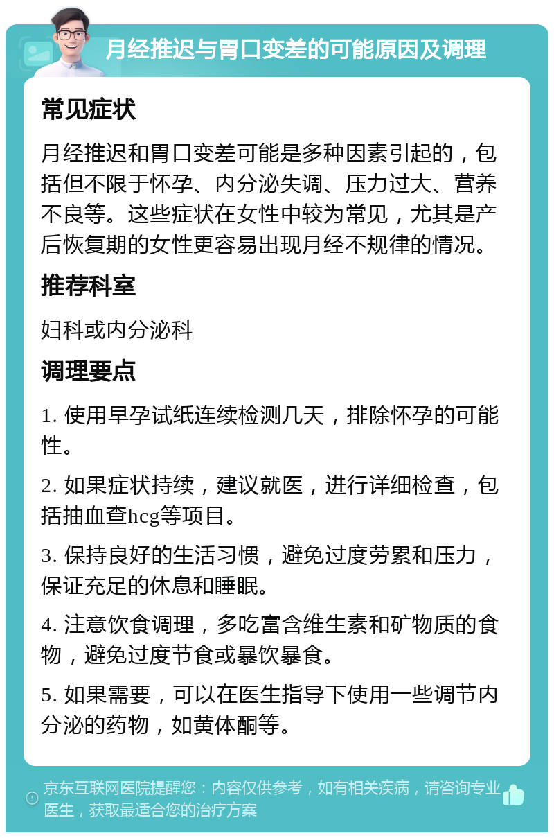 月经推迟与胃口变差的可能原因及调理 常见症状 月经推迟和胃口变差可能是多种因素引起的，包括但不限于怀孕、内分泌失调、压力过大、营养不良等。这些症状在女性中较为常见，尤其是产后恢复期的女性更容易出现月经不规律的情况。 推荐科室 妇科或内分泌科 调理要点 1. 使用早孕试纸连续检测几天，排除怀孕的可能性。 2. 如果症状持续，建议就医，进行详细检查，包括抽血查hcg等项目。 3. 保持良好的生活习惯，避免过度劳累和压力，保证充足的休息和睡眠。 4. 注意饮食调理，多吃富含维生素和矿物质的食物，避免过度节食或暴饮暴食。 5. 如果需要，可以在医生指导下使用一些调节内分泌的药物，如黄体酮等。