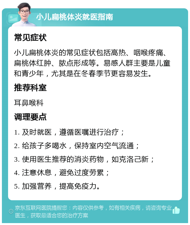 小儿扁桃体炎就医指南 常见症状 小儿扁桃体炎的常见症状包括高热、咽喉疼痛、扁桃体红肿、脓点形成等。易感人群主要是儿童和青少年，尤其是在冬春季节更容易发生。 推荐科室 耳鼻喉科 调理要点 1. 及时就医，遵循医嘱进行治疗； 2. 给孩子多喝水，保持室内空气流通； 3. 使用医生推荐的消炎药物，如克洛己新； 4. 注意休息，避免过度劳累； 5. 加强营养，提高免疫力。