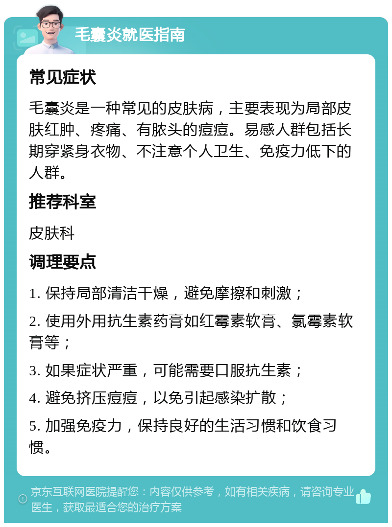 毛囊炎就医指南 常见症状 毛囊炎是一种常见的皮肤病，主要表现为局部皮肤红肿、疼痛、有脓头的痘痘。易感人群包括长期穿紧身衣物、不注意个人卫生、免疫力低下的人群。 推荐科室 皮肤科 调理要点 1. 保持局部清洁干燥，避免摩擦和刺激； 2. 使用外用抗生素药膏如红霉素软膏、氯霉素软膏等； 3. 如果症状严重，可能需要口服抗生素； 4. 避免挤压痘痘，以免引起感染扩散； 5. 加强免疫力，保持良好的生活习惯和饮食习惯。