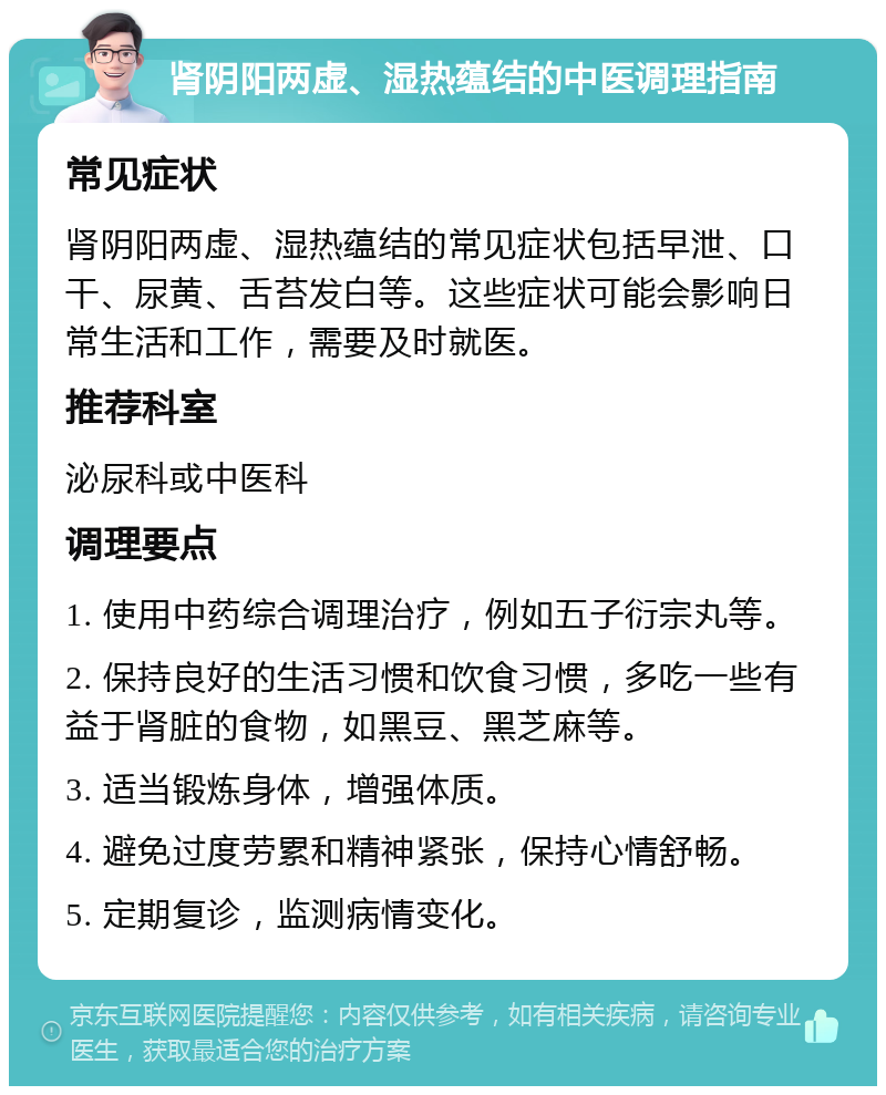 肾阴阳两虚、湿热蕴结的中医调理指南 常见症状 肾阴阳两虚、湿热蕴结的常见症状包括早泄、口干、尿黄、舌苔发白等。这些症状可能会影响日常生活和工作，需要及时就医。 推荐科室 泌尿科或中医科 调理要点 1. 使用中药综合调理治疗，例如五子衍宗丸等。 2. 保持良好的生活习惯和饮食习惯，多吃一些有益于肾脏的食物，如黑豆、黑芝麻等。 3. 适当锻炼身体，增强体质。 4. 避免过度劳累和精神紧张，保持心情舒畅。 5. 定期复诊，监测病情变化。