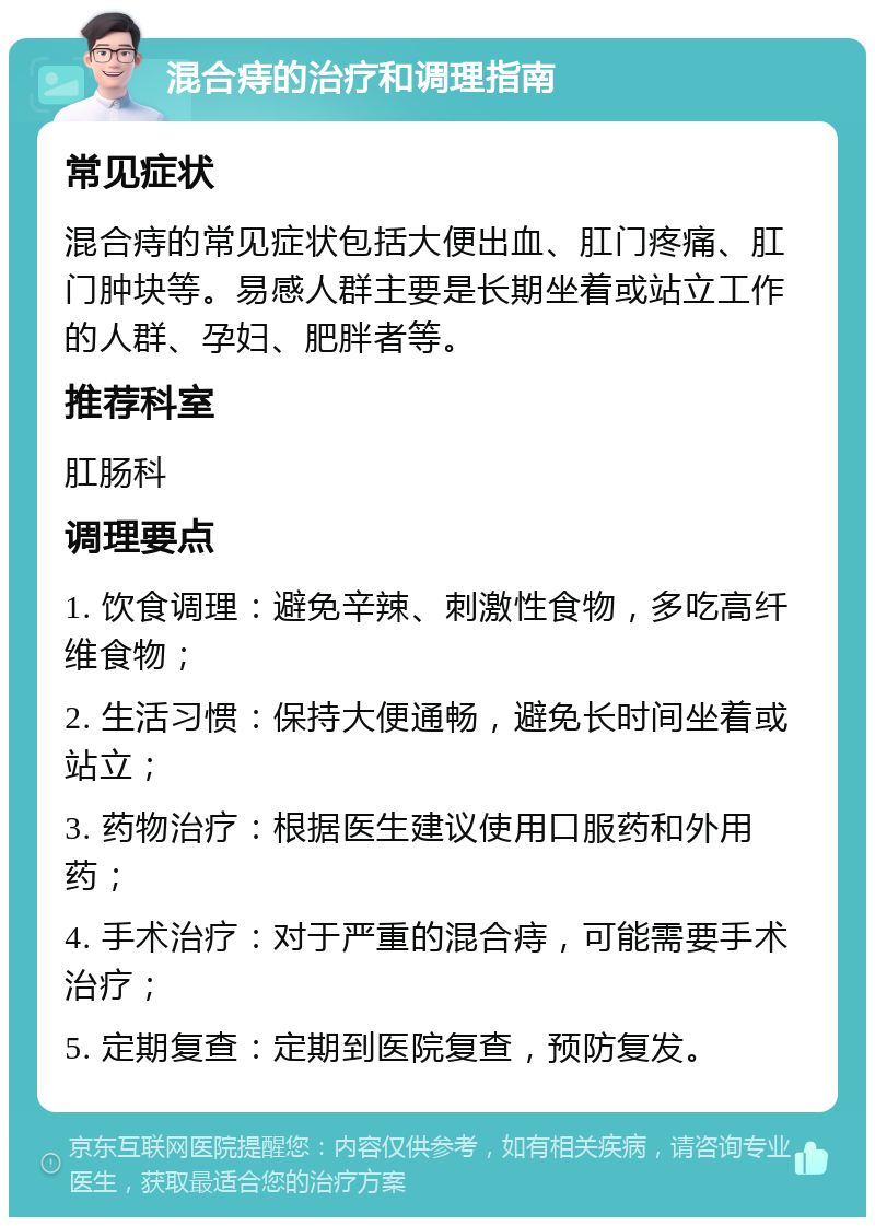 混合痔的治疗和调理指南 常见症状 混合痔的常见症状包括大便出血、肛门疼痛、肛门肿块等。易感人群主要是长期坐着或站立工作的人群、孕妇、肥胖者等。 推荐科室 肛肠科 调理要点 1. 饮食调理：避免辛辣、刺激性食物，多吃高纤维食物； 2. 生活习惯：保持大便通畅，避免长时间坐着或站立； 3. 药物治疗：根据医生建议使用口服药和外用药； 4. 手术治疗：对于严重的混合痔，可能需要手术治疗； 5. 定期复查：定期到医院复查，预防复发。