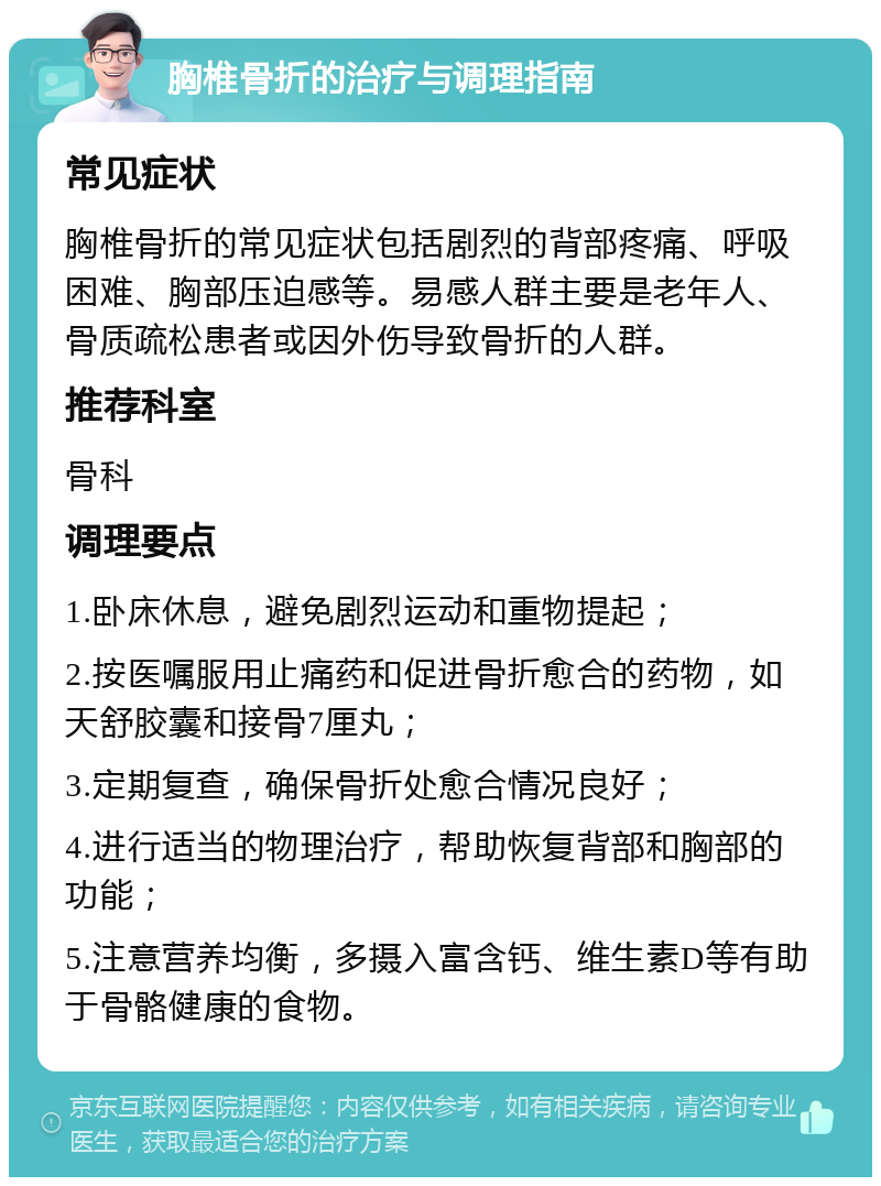 胸椎骨折的治疗与调理指南 常见症状 胸椎骨折的常见症状包括剧烈的背部疼痛、呼吸困难、胸部压迫感等。易感人群主要是老年人、骨质疏松患者或因外伤导致骨折的人群。 推荐科室 骨科 调理要点 1.卧床休息，避免剧烈运动和重物提起； 2.按医嘱服用止痛药和促进骨折愈合的药物，如天舒胶囊和接骨7厘丸； 3.定期复查，确保骨折处愈合情况良好； 4.进行适当的物理治疗，帮助恢复背部和胸部的功能； 5.注意营养均衡，多摄入富含钙、维生素D等有助于骨骼健康的食物。