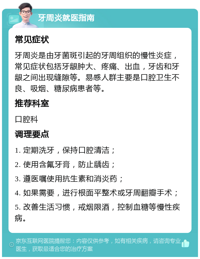 牙周炎就医指南 常见症状 牙周炎是由牙菌斑引起的牙周组织的慢性炎症，常见症状包括牙龈肿大、疼痛、出血，牙齿和牙龈之间出现缝隙等。易感人群主要是口腔卫生不良、吸烟、糖尿病患者等。 推荐科室 口腔科 调理要点 1. 定期洗牙，保持口腔清洁； 2. 使用含氟牙膏，防止龋齿； 3. 遵医嘱使用抗生素和消炎药； 4. 如果需要，进行根面平整术或牙周翻瓣手术； 5. 改善生活习惯，戒烟限酒，控制血糖等慢性疾病。