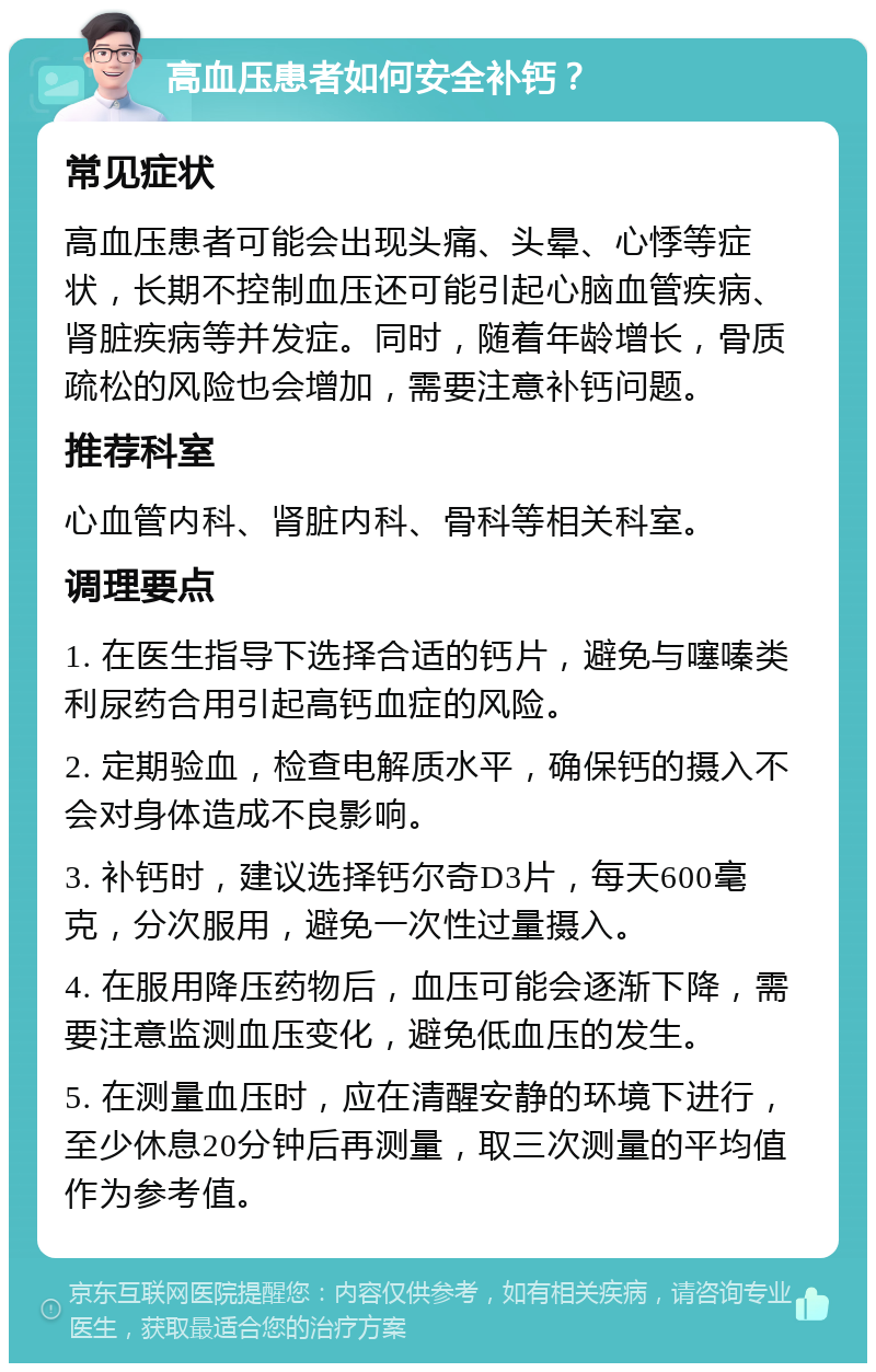 高血压患者如何安全补钙？ 常见症状 高血压患者可能会出现头痛、头晕、心悸等症状，长期不控制血压还可能引起心脑血管疾病、肾脏疾病等并发症。同时，随着年龄增长，骨质疏松的风险也会增加，需要注意补钙问题。 推荐科室 心血管内科、肾脏内科、骨科等相关科室。 调理要点 1. 在医生指导下选择合适的钙片，避免与噻嗪类利尿药合用引起高钙血症的风险。 2. 定期验血，检查电解质水平，确保钙的摄入不会对身体造成不良影响。 3. 补钙时，建议选择钙尔奇D3片，每天600毫克，分次服用，避免一次性过量摄入。 4. 在服用降压药物后，血压可能会逐渐下降，需要注意监测血压变化，避免低血压的发生。 5. 在测量血压时，应在清醒安静的环境下进行，至少休息20分钟后再测量，取三次测量的平均值作为参考值。