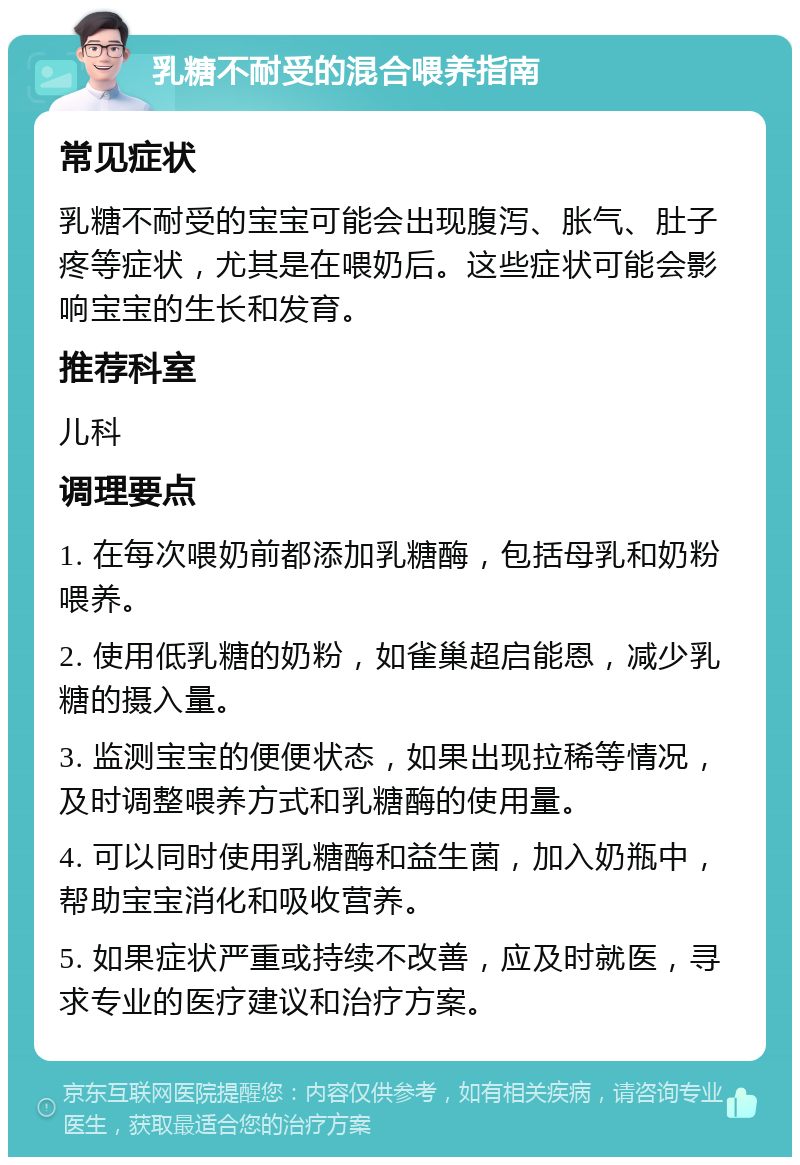 乳糖不耐受的混合喂养指南 常见症状 乳糖不耐受的宝宝可能会出现腹泻、胀气、肚子疼等症状，尤其是在喂奶后。这些症状可能会影响宝宝的生长和发育。 推荐科室 儿科 调理要点 1. 在每次喂奶前都添加乳糖酶，包括母乳和奶粉喂养。 2. 使用低乳糖的奶粉，如雀巢超启能恩，减少乳糖的摄入量。 3. 监测宝宝的便便状态，如果出现拉稀等情况，及时调整喂养方式和乳糖酶的使用量。 4. 可以同时使用乳糖酶和益生菌，加入奶瓶中，帮助宝宝消化和吸收营养。 5. 如果症状严重或持续不改善，应及时就医，寻求专业的医疗建议和治疗方案。