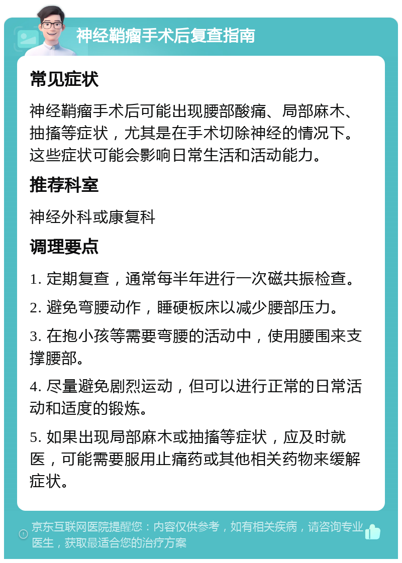 神经鞘瘤手术后复查指南 常见症状 神经鞘瘤手术后可能出现腰部酸痛、局部麻木、抽搐等症状，尤其是在手术切除神经的情况下。这些症状可能会影响日常生活和活动能力。 推荐科室 神经外科或康复科 调理要点 1. 定期复查，通常每半年进行一次磁共振检查。 2. 避免弯腰动作，睡硬板床以减少腰部压力。 3. 在抱小孩等需要弯腰的活动中，使用腰围来支撑腰部。 4. 尽量避免剧烈运动，但可以进行正常的日常活动和适度的锻炼。 5. 如果出现局部麻木或抽搐等症状，应及时就医，可能需要服用止痛药或其他相关药物来缓解症状。