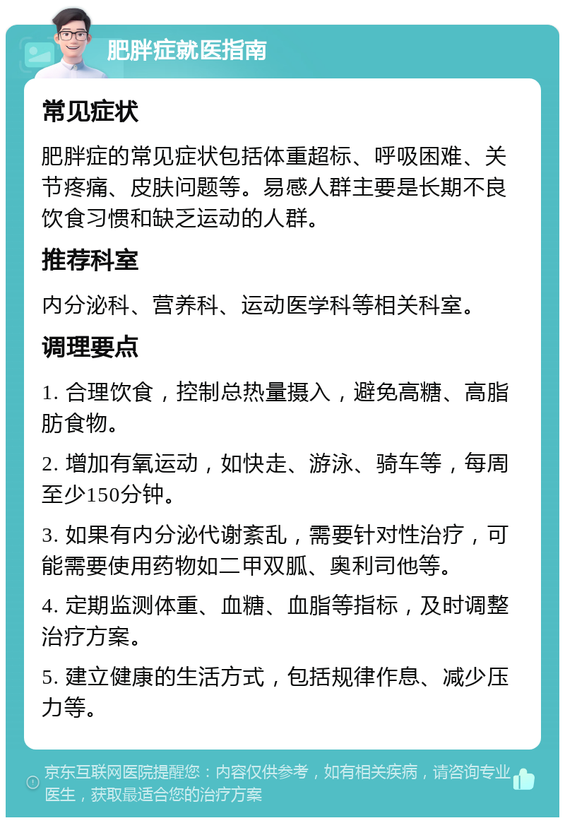 肥胖症就医指南 常见症状 肥胖症的常见症状包括体重超标、呼吸困难、关节疼痛、皮肤问题等。易感人群主要是长期不良饮食习惯和缺乏运动的人群。 推荐科室 内分泌科、营养科、运动医学科等相关科室。 调理要点 1. 合理饮食，控制总热量摄入，避免高糖、高脂肪食物。 2. 增加有氧运动，如快走、游泳、骑车等，每周至少150分钟。 3. 如果有内分泌代谢紊乱，需要针对性治疗，可能需要使用药物如二甲双胍、奥利司他等。 4. 定期监测体重、血糖、血脂等指标，及时调整治疗方案。 5. 建立健康的生活方式，包括规律作息、减少压力等。