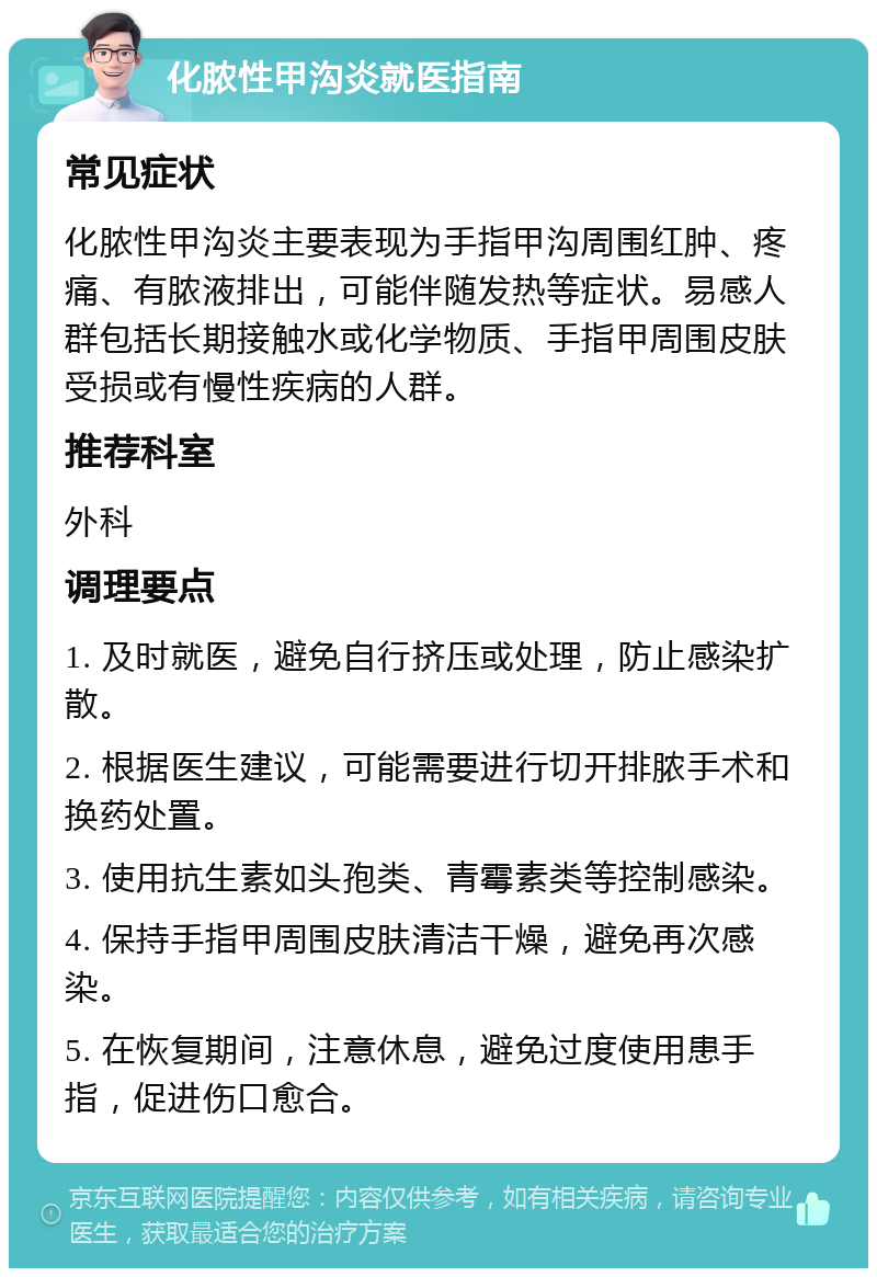 化脓性甲沟炎就医指南 常见症状 化脓性甲沟炎主要表现为手指甲沟周围红肿、疼痛、有脓液排出，可能伴随发热等症状。易感人群包括长期接触水或化学物质、手指甲周围皮肤受损或有慢性疾病的人群。 推荐科室 外科 调理要点 1. 及时就医，避免自行挤压或处理，防止感染扩散。 2. 根据医生建议，可能需要进行切开排脓手术和换药处置。 3. 使用抗生素如头孢类、青霉素类等控制感染。 4. 保持手指甲周围皮肤清洁干燥，避免再次感染。 5. 在恢复期间，注意休息，避免过度使用患手指，促进伤口愈合。