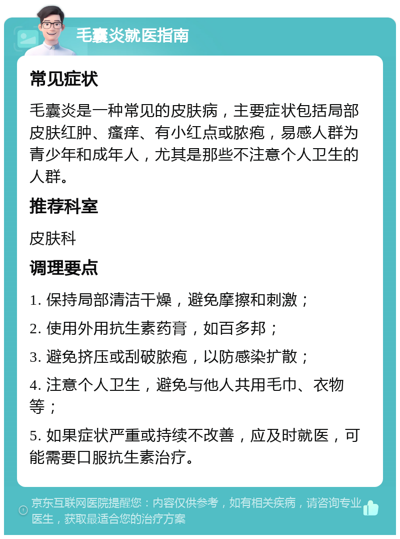 毛囊炎就医指南 常见症状 毛囊炎是一种常见的皮肤病，主要症状包括局部皮肤红肿、瘙痒、有小红点或脓疱，易感人群为青少年和成年人，尤其是那些不注意个人卫生的人群。 推荐科室 皮肤科 调理要点 1. 保持局部清洁干燥，避免摩擦和刺激； 2. 使用外用抗生素药膏，如百多邦； 3. 避免挤压或刮破脓疱，以防感染扩散； 4. 注意个人卫生，避免与他人共用毛巾、衣物等； 5. 如果症状严重或持续不改善，应及时就医，可能需要口服抗生素治疗。