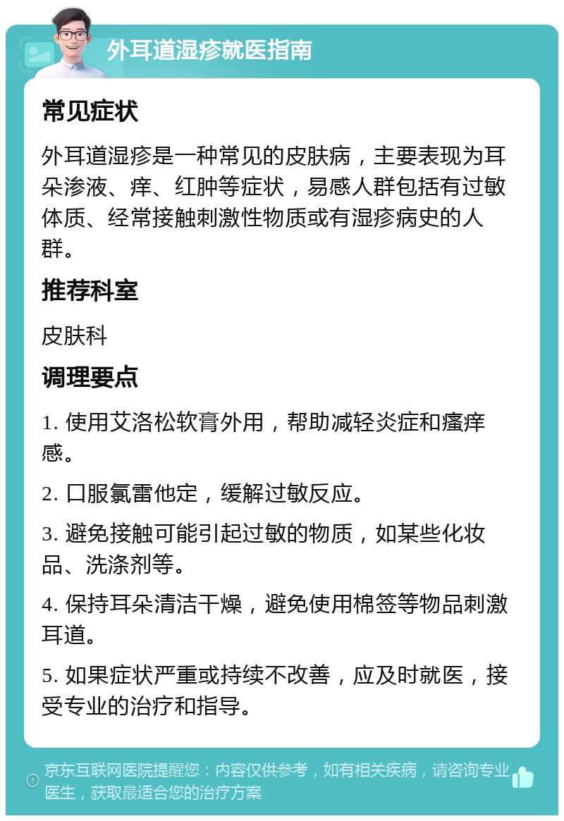 外耳道湿疹就医指南 常见症状 外耳道湿疹是一种常见的皮肤病，主要表现为耳朵渗液、痒、红肿等症状，易感人群包括有过敏体质、经常接触刺激性物质或有湿疹病史的人群。 推荐科室 皮肤科 调理要点 1. 使用艾洛松软膏外用，帮助减轻炎症和瘙痒感。 2. 口服氯雷他定，缓解过敏反应。 3. 避免接触可能引起过敏的物质，如某些化妆品、洗涤剂等。 4. 保持耳朵清洁干燥，避免使用棉签等物品刺激耳道。 5. 如果症状严重或持续不改善，应及时就医，接受专业的治疗和指导。